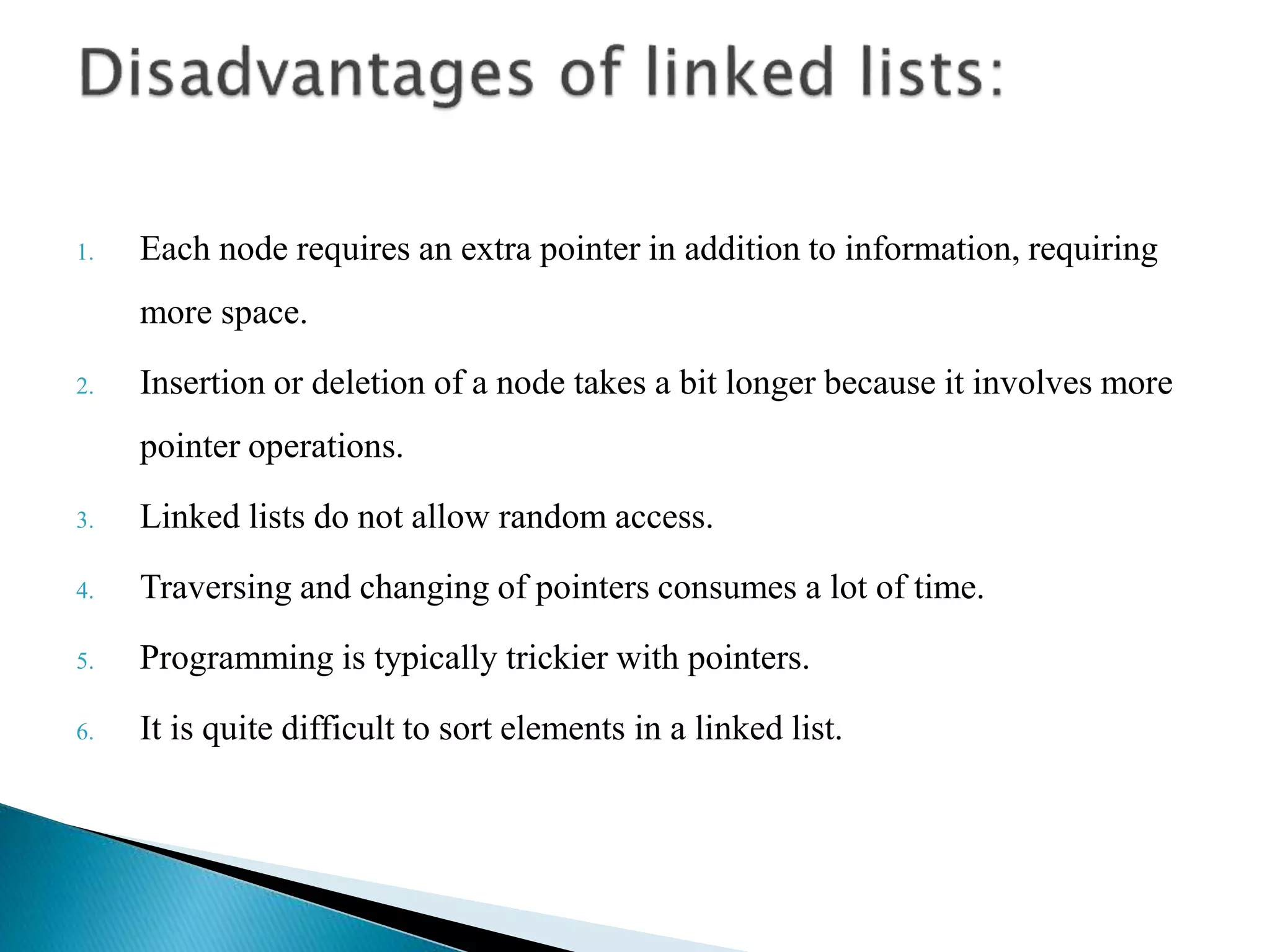 1. Each node requires an extra pointer in addition to information, requiring more space. 2. Insertion or deletion of a node takes a bit longer because it involves more pointer operations. 3. Linked lists do not allow random access. 4. Traversing and changing of pointers consumes a lot of time. 5. Programming is typically trickier with pointers. 6. It is quite difficult to sort elements in a linked list. 