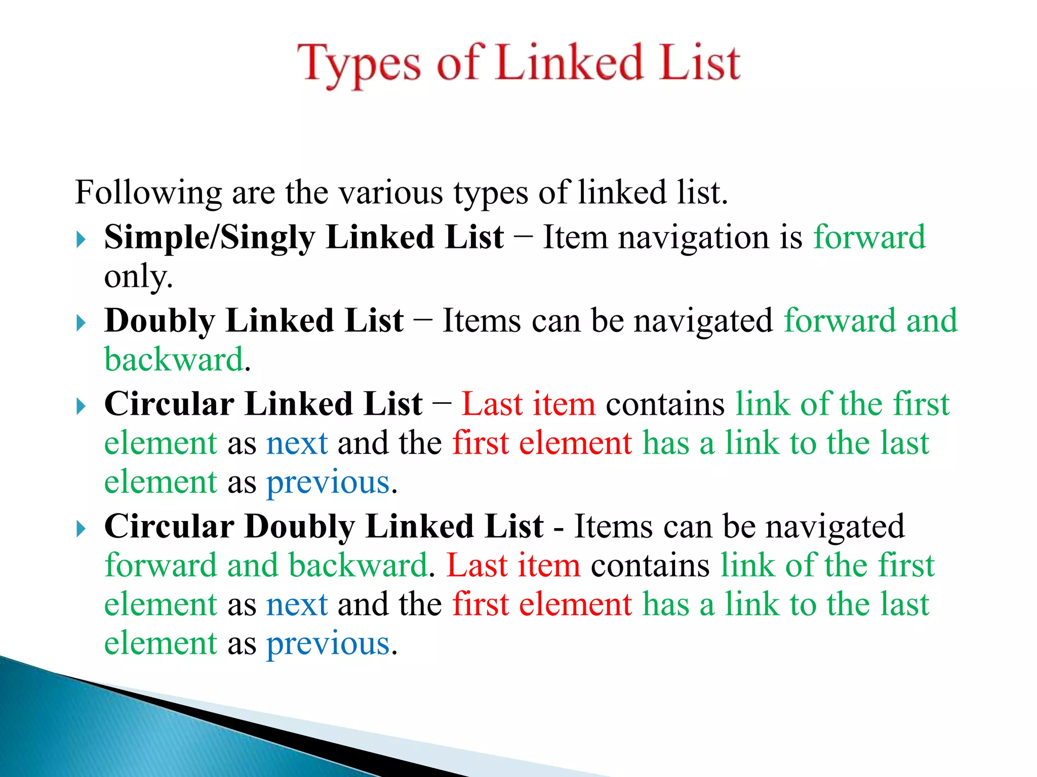 Following are the various types of linked list.  Simple/Singly Linked List − Item navigation is forward only.  Doubly Linked List − Items can be navigated forward and backward.  Circular Linked List − Last item contains link of the first element as next and the first element has a link to the last element as previous.  Circular Doubly Linked List - Items can be navigated forward and backward. Last item contains link of the first element as next and the first element has a link to the last element as previous. 