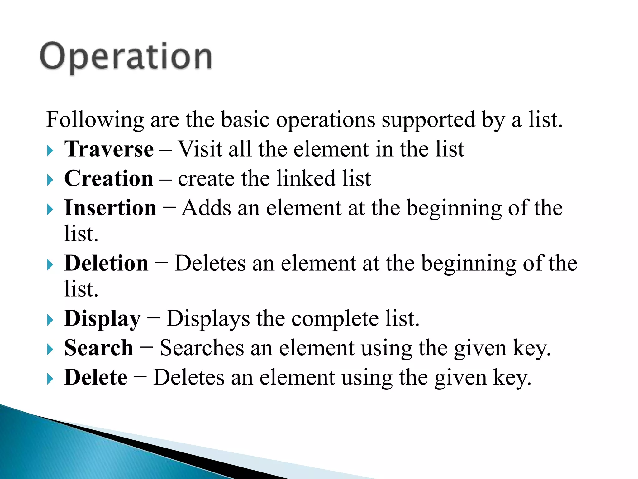 Following are the basic operations supported by a list.  Traverse – Visit all the element in the list  Creation – create the linked list  Insertion − Adds an element at the beginning of the list.  Deletion − Deletes an element at the beginning of the list.  Display − Displays the complete list.  Search − Searches an element using the given key.  Delete − Deletes an element using the given key. 