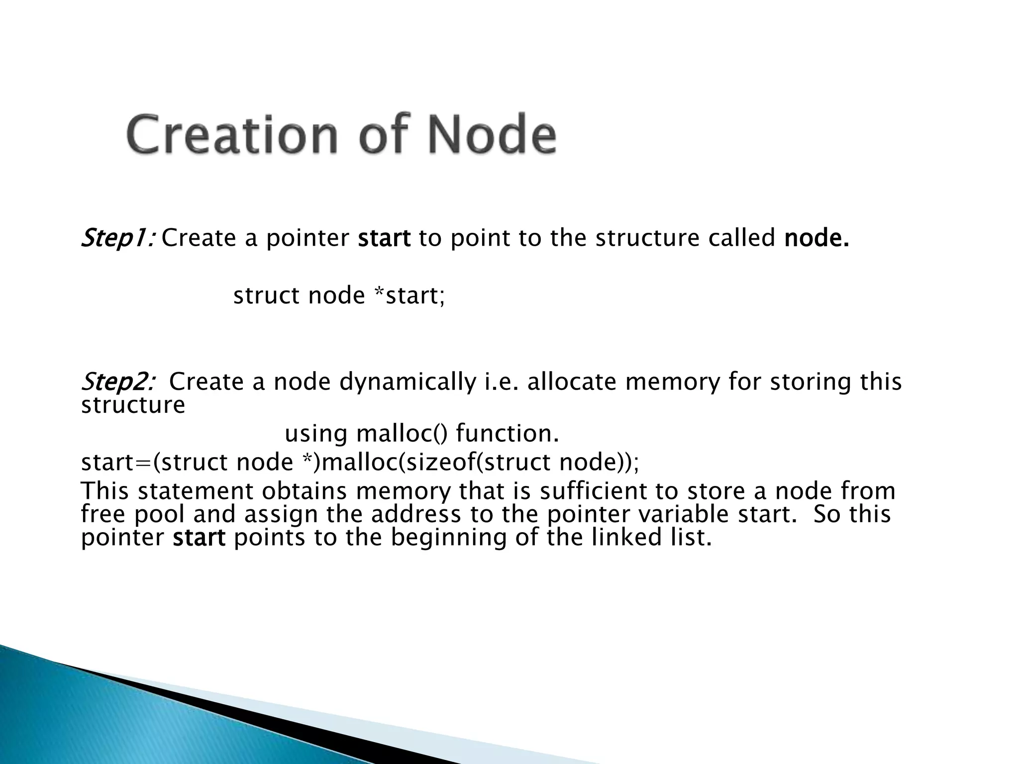 Step1: Create a pointer start to point to the structure called node. struct node *start; Step2: Create a node dynamically i.e. allocate memory for storing this structure using malloc() function. start=(struct node *)malloc(sizeof(struct node)); This statement obtains memory that is sufficient to store a node from free pool and assign the address to the pointer variable start. So this pointer start points to the beginning of the linked list. 