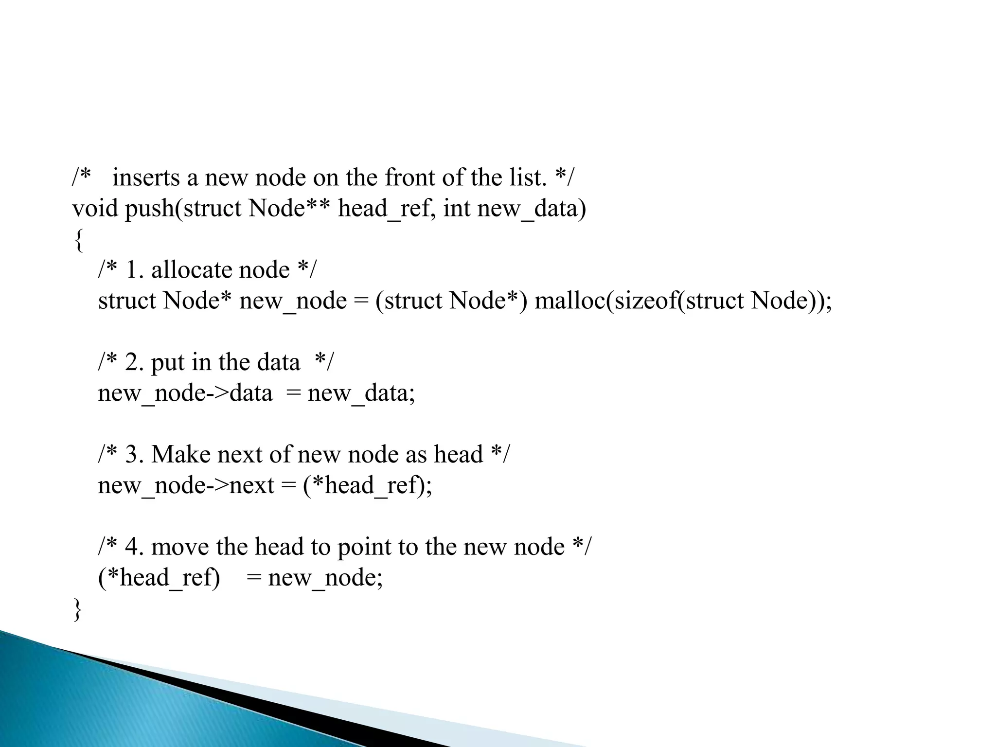 /* inserts a new node on the front of the list. */ void push(struct Node** head_ref, int new_data) { /* 1. allocate node */ struct Node* new_node = (struct Node*) malloc(sizeof(struct Node)); /* 2. put in the data */ new_node->data = new_data; /* 3. Make next of new node as head */ new_node->next = (*head_ref); /* 4. move the head to point to the new node */ (*head_ref) = new_node; } 