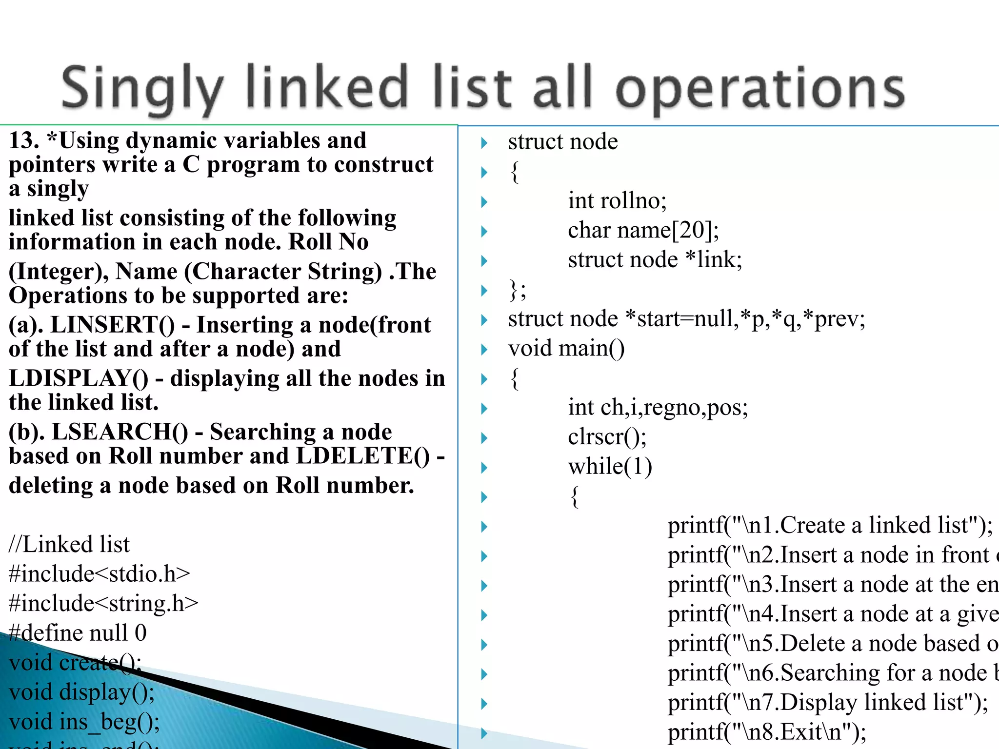 13. *Using dynamic variables and pointers write a C program to construct a singly linked list consisting of the following information in each node. Roll No (Integer), Name (Character String) .The Operations to be supported are: (a). LINSERT() - Inserting a node(front of the list and after a node) and LDISPLAY() - displaying all the nodes in the linked list. (b). LSEARCH() - Searching a node based on Roll number and LDELETE() - deleting a node based on Roll number. //Linked list #include<stdio.h> #include<string.h> #define null 0 void create(); void display(); void ins_beg();  struct node  {  int rollno;  char name[20];  struct node *link;  };  struct node *start=null,*p,*q,*prev;  void main()  {  int ch,i,regno,pos;  clrscr();  while(1)  {  printf("n1.Create a linked list");  printf("n2.Insert a node in front o  printf("n3.Insert a node at the en  printf("n4.Insert a node at a give  printf("n5.Delete a node based o  printf("n6.Searching for a node b  printf("n7.Display linked list");  printf("n8.Exitn"); 