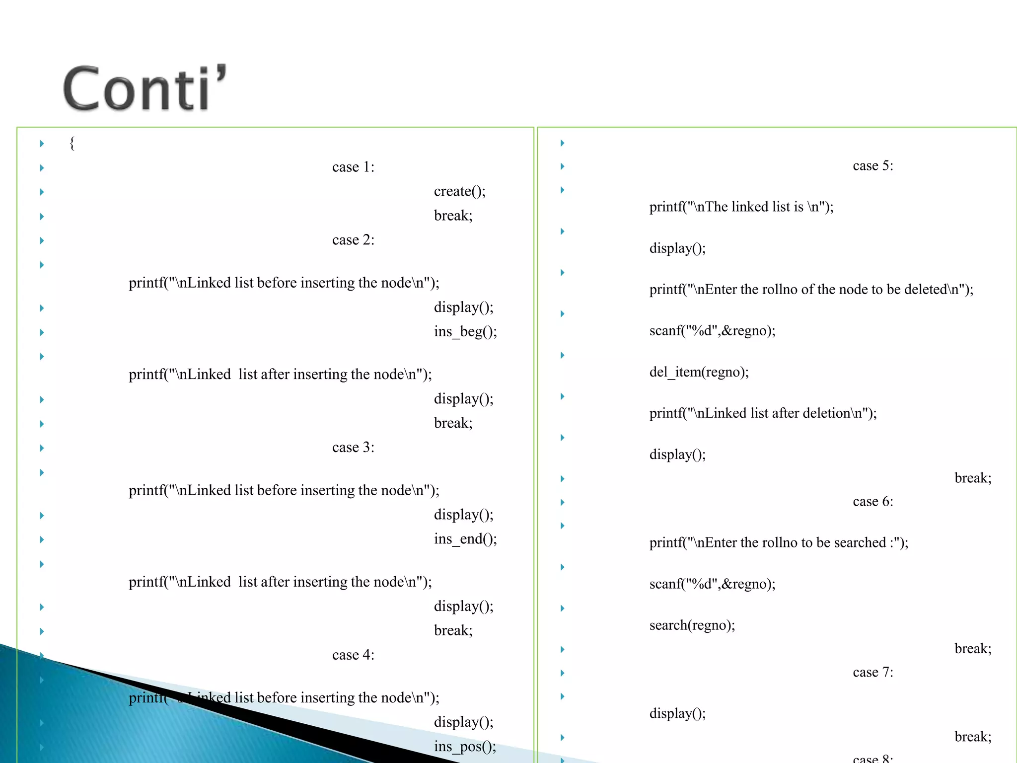  {  case 1:  create();  break;  case 2:  printf("nLinked list before inserting the noden");  display();  ins_beg();  printf("nLinked list after inserting the noden");  display();  break;  case 3:  printf("nLinked list before inserting the noden");  display();  ins_end();  printf("nLinked list after inserting the noden");  display();  break;  case 4:  printf("nLinked list before inserting the noden");  display();  ins_pos();   case 5:  printf("nThe linked list is n");  display();  printf("nEnter the rollno of the node to be deletedn");  scanf("%d",&regno);  del_item(regno);  printf("nLinked list after deletionn");  display();  break;  case 6:  printf("nEnter the rollno to be searched :");  scanf("%d",&regno);  search(regno);  break;  case 7:  display();  break; 