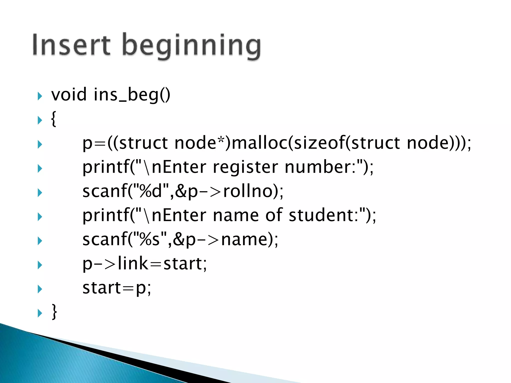  void ins_beg()  {  p=((struct node*)malloc(sizeof(struct node)));  printf("nEnter register number:");  scanf("%d",&p->rollno);  printf("nEnter name of student:");  scanf("%s",&p->name);  p->link=start;  start=p;  } 