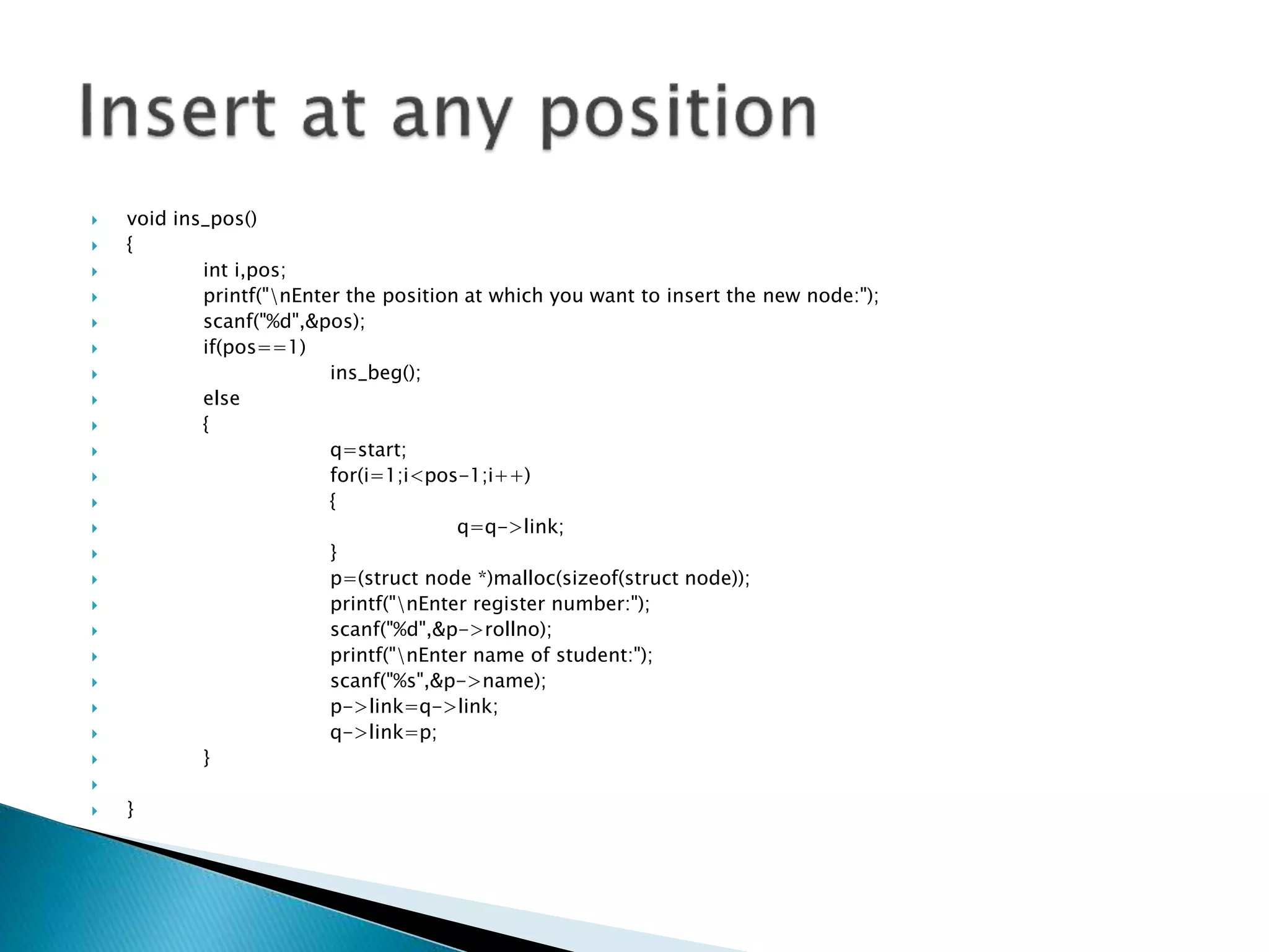  void ins_pos()  {  int i,pos;  printf("nEnter the position at which you want to insert the new node:");  scanf("%d",&pos);  if(pos==1)  ins_beg();  else  {  q=start;  for(i=1;i<pos-1;i++)  {  q=q->link;  }  p=(struct node *)malloc(sizeof(struct node));  printf("nEnter register number:");  scanf("%d",&p->rollno);  printf("nEnter name of student:");  scanf("%s",&p->name);  p->link=q->link;  q->link=p;  }   } 