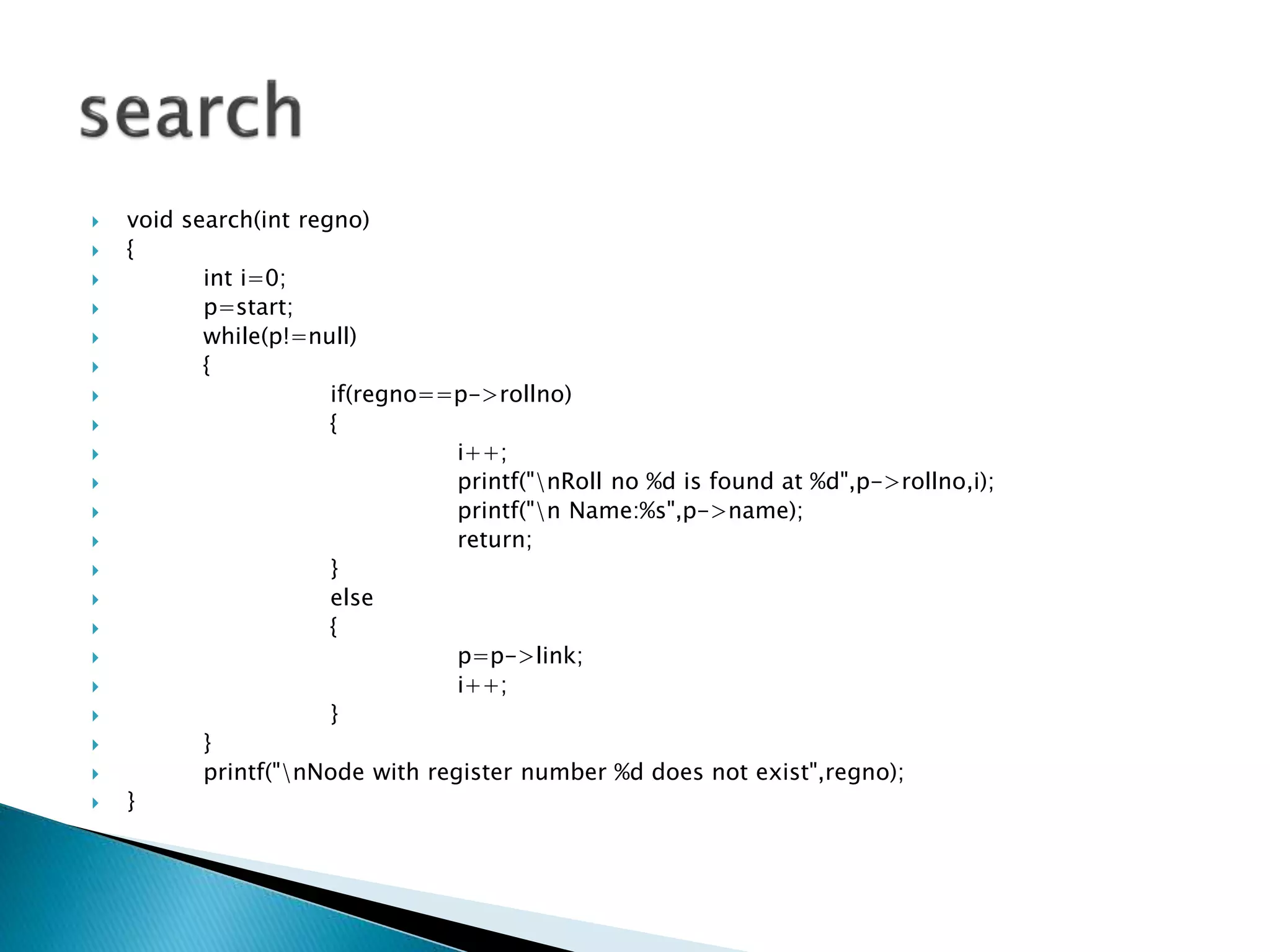  void search(int regno)  {  int i=0;  p=start;  while(p!=null)  {  if(regno==p->rollno)  {  i++;  printf("nRoll no %d is found at %d",p->rollno,i);  printf("n Name:%s",p->name);  return;  }  else  {  p=p->link;  i++;  }  }  printf("nNode with register number %d does not exist",regno);  } 