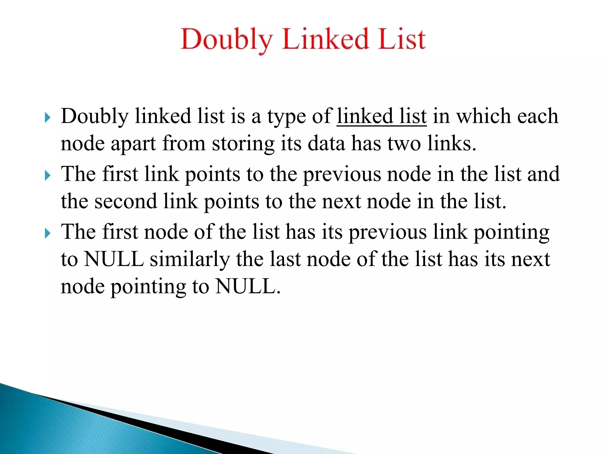  Doubly linked list is a type of linked list in which each node apart from storing its data has two links.  The first link points to the previous node in the list and the second link points to the next node in the list.  The first node of the list has its previous link pointing to NULL similarly the last node of the list has its next node pointing to NULL. 