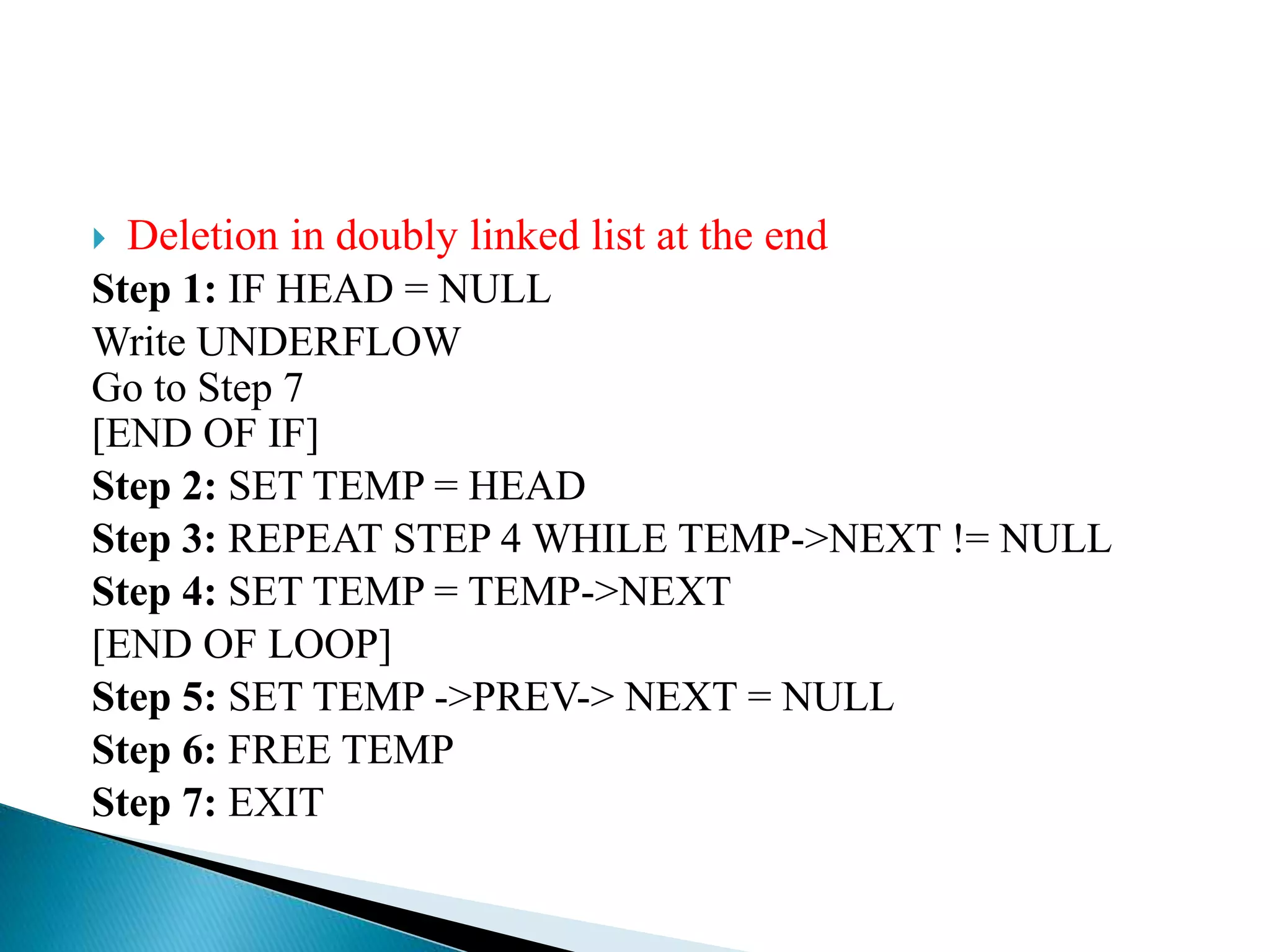  Deletion in doubly linked list at the end Step 1: IF HEAD = NULL Write UNDERFLOW Go to Step 7 [END OF IF] Step 2: SET TEMP = HEAD Step 3: REPEAT STEP 4 WHILE TEMP->NEXT != NULL Step 4: SET TEMP = TEMP->NEXT [END OF LOOP] Step 5: SET TEMP ->PREV-> NEXT = NULL Step 6: FREE TEMP Step 7: EXIT 