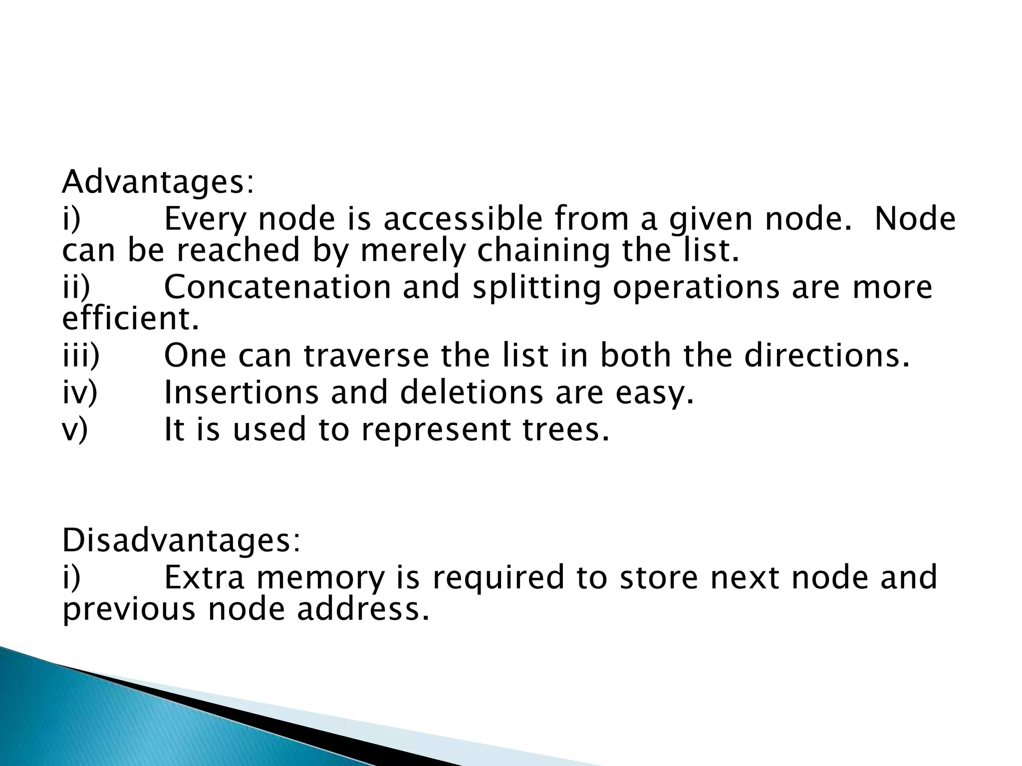 Advantages: i) Every node is accessible from a given node. Node can be reached by merely chaining the list. ii) Concatenation and splitting operations are more efficient. iii) One can traverse the list in both the directions. iv) Insertions and deletions are easy. v) It is used to represent trees. Disadvantages: i) Extra memory is required to store next node and previous node address. 
