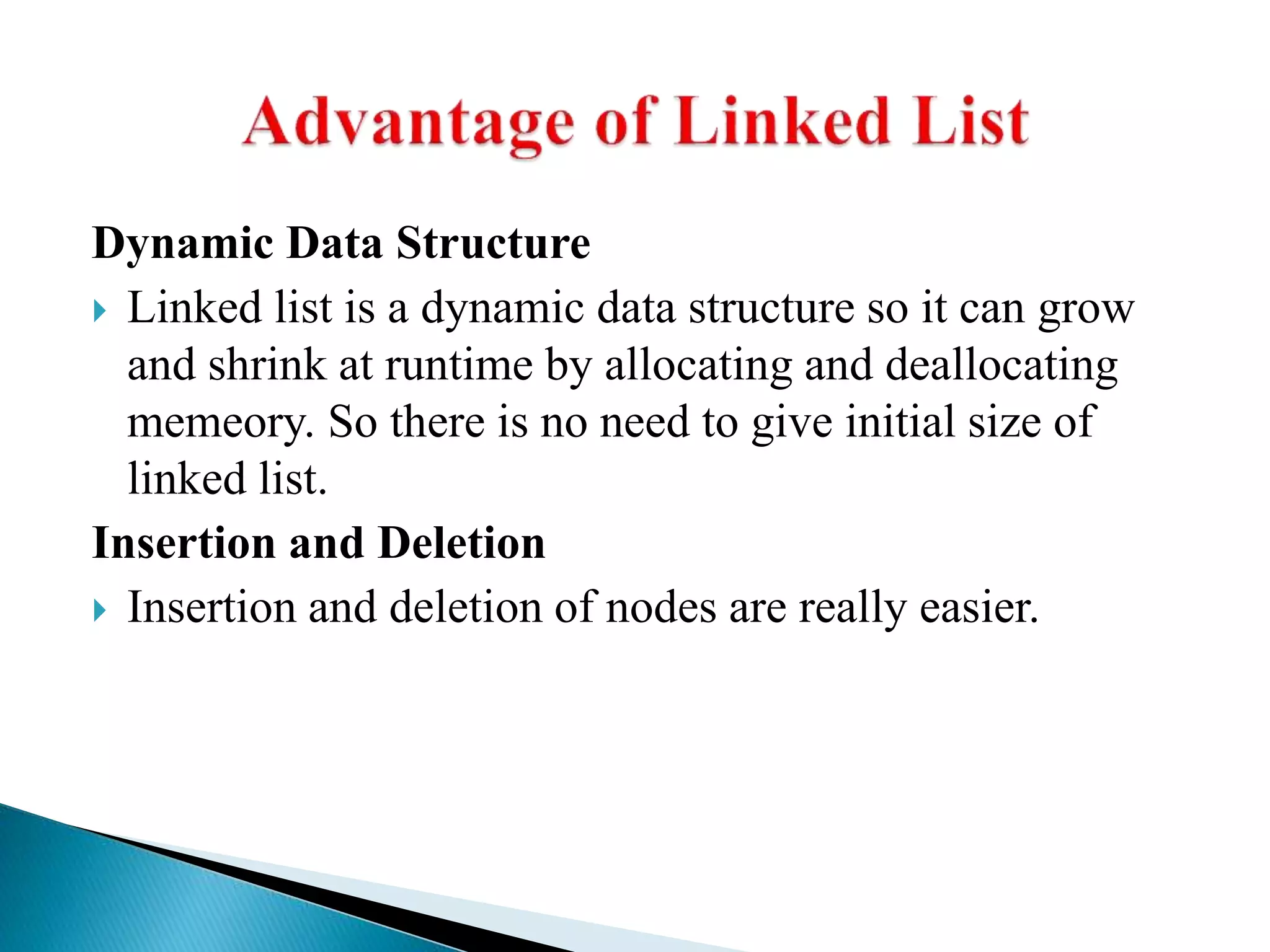 Dynamic Data Structure  Linked list is a dynamic data structure so it can grow and shrink at runtime by allocating and deallocating memeory. So there is no need to give initial size of linked list. Insertion and Deletion  Insertion and deletion of nodes are really easier. 