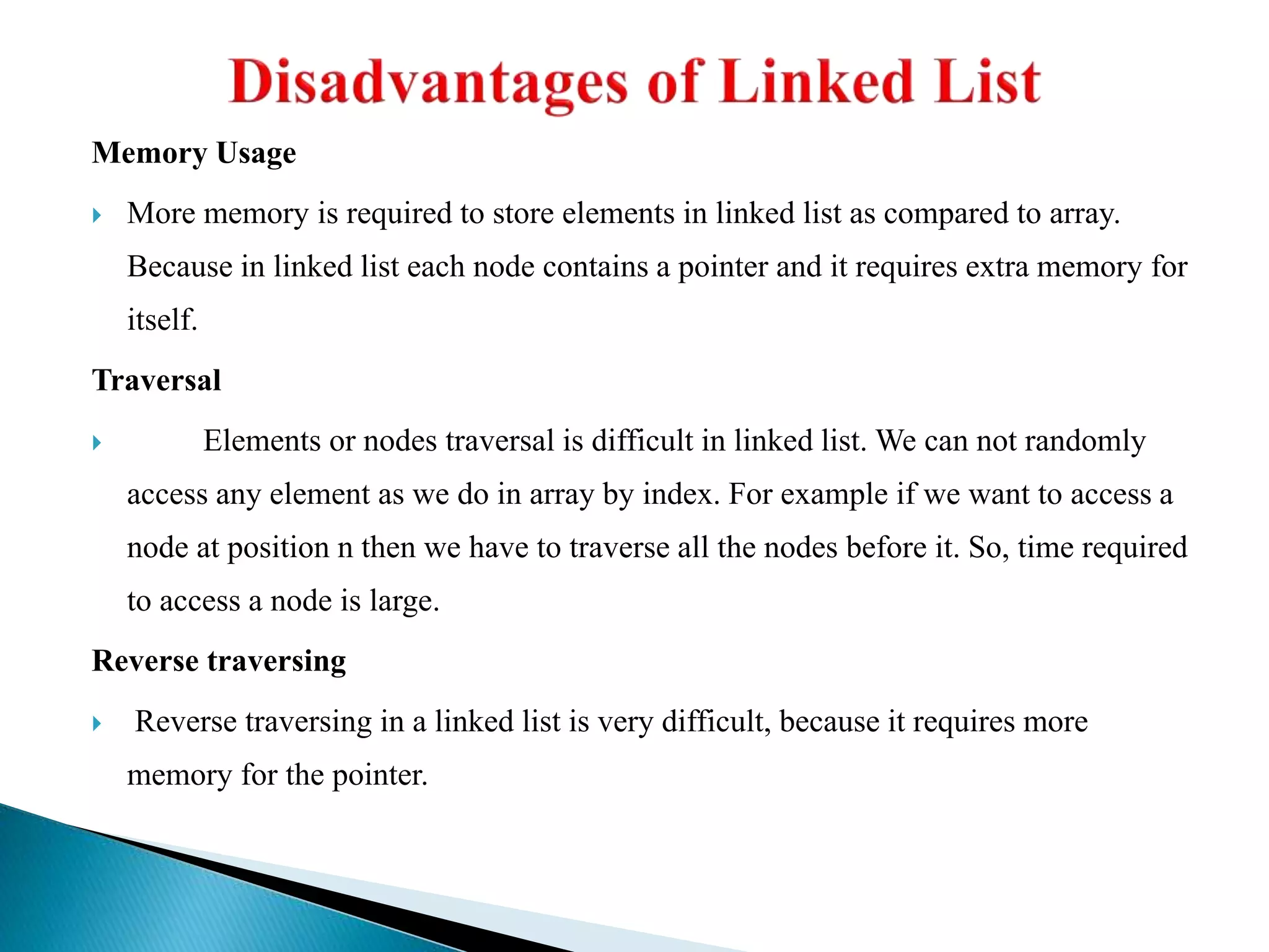 Memory Usage  More memory is required to store elements in linked list as compared to array. Because in linked list each node contains a pointer and it requires extra memory for itself. Traversal  Elements or nodes traversal is difficult in linked list. We can not randomly access any element as we do in array by index. For example if we want to access a node at position n then we have to traverse all the nodes before it. So, time required to access a node is large. Reverse traversing  Reverse traversing in a linked list is very difficult, because it requires more memory for the pointer. 