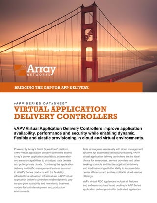 v A P V S E R I E S D A T A S H E E T
VIRTUAL APPLICATION
DELIVERY CONTROLLERS
vAPV Virtual Application Delivery Controllers improve application
availability, performance and security while enabling dynamic,
flexible and elastic provisioning in cloud and virtual environments.
BRIDGING THE GAP FOR APP DELIVERY.
Powered by Array’s 64-bit SpeedCore®
platform,
vAPV virtual application delivery controllers extend
Array’s proven application availability, acceleration
and security capabilities to virtualized data centers
and public/private clouds. Combining the application
delivery and traffic management features common
to all APV Series products with the flexibility
afforded by a virtualized infrastructure, vAPV virtual
application delivery controllers enable dynamic pay-
as-you-grow scalability and new elastic business
models for both development and production
environments.
Able to integrate seamlessly with cloud management
systems for automated service provisioning, vAPV
virtual application delivery controllers are the ideal
choice for enterprises, service providers and other
seeking scalable and flexible application delivery
and load balancing with the ability to improve data
center efficiency and enable profitable cloud service
offerings.
vAPV virtual ADC appliances include all features
and software modules found on Array’s APV Series
application delivery controller dedicated appliances.
 