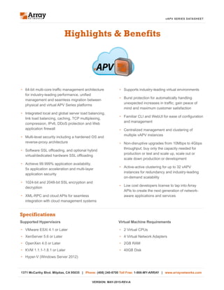 vAPV SERIES DATASHEET
•	 Supports industry-leading virtual environments
•	 Burst protection for automatically handling
unexpected increases in traffic; gain peace of
mind and maximum customer satisfaction
•	 Familiar CLI and WebUI for ease of configuration
and management
•	 Centralized management and clustering of
multiple vAPV instances
•	 Non-disruptive upgrades from 10Mbps to 4Gbps
throughput; buy only the capacity needed for
production or test and scale up, scale out or
scale down production or development
•	 Active-active clustering for up to 32 vAPV
instances for redundancy and industry-leading
on-demand scalability
•	 Low cost developers license to tap into Array
APIs to create the next generation of network-
aware applications and services
Highlights & Benefits
•	 64-bit multi-core traffic management architecture
for industry-leading performance, unified
management and seamless migration between
physical and virtual APV Series platforms
•	 Integrated local and global server load balancing,
link load balancing, caching, TCP multiplexing,
compression, IPv6, DDoS protection and Web
application firewall
•	 Multi-level security including a hardened OS and
reverse-proxy architecture
•	 Software SSL offloading, and optional hybrid
virtual/dedicated hardware SSL offloading
•	 Achieve 99.999% application availability,
5x application acceleration and multi-layer
application security
•	 1024-bit and 2048-bit SSL encryption and
decryption
•	 XML-RPC and cloud APIs for seamless
integration with cloud management systems
vAPV
Specifications
Virtual Machine Requirements
•	 2 Virtual CPUs
•	 4 Virtual Network Adapters
•	 2GB RAM
•	 40GB Disk
Supported Hypervisors
•	 VMware ESXi 4.1 or Later
•	 XenServer 5.6 or Later
•	 OpenXen 4.0 or Later
•	 KVM 1.1.1-1.8.1 or Later
•	 Hyper-V (Windows Server 2012)
1371 McCarthy Blvd. Milpitas, CA 95035 | Phone: (408) 240-8700 Toll Free: 1-866-MY-ARRAY | www.arraynetworks.com
VERSION: MAY-2015-REV-A
 