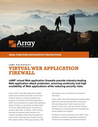 v A W F D A T A S H E E T
VIRTUALWEB APPLICATION
FIREWALL
vAWF virtual Web application firewalls provide industry-leading
Web application attack protection, ensuring continuity and high
availability of Web applications while reducing security risks.
REAL-TIMEWEB APPLICATION PROTECTION.
Array’s vAWF virtual Web application firewalls
extend beyond traditional firewalls and intrusion
detection systems to provide comprehensive
protection for business-critical Web applications.
vAWF not only detects the complex Web application
attacks of today, but also blocks the attack traffic
in real time without affecting the normal flow of
business data traffic. In addition, vAWF provides
extremely fine-grained attack detection and
analysis capabilities while protecting against the
most common Web application threats including
SQL injection attacks, Web page tampering, Web
site malicious code, and disclosure of sensitive
information.
Array’s vAWF virtual Web application firewalls protect
against the most widespread attack mechanisms
while providing active incident response to halt
hackers in their tracks, with post-incident analysis
and diagnosis to provide guidance for strengthening
servers against future attacks.
Available for common hypervisors, the vAWF virtual
appliances are ideal for organizations seeking to
benefit from the flexibility of virtual environments.
 