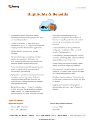 vAWF DATASHEET
•	 Web page tamper-proofing through
centralized management and control of all
Web tamperproofing endpoints, with content
monitoring, synchronization and publish
functions
•	 Customizable feature library and flexible
configuration model to meet the needs of
complex Web applications
•	 Comprehensive management portal provides
visualized monitoring at the system, hardware,
attack and tamper-proofing levels
•	 Guided configuration with exception rules to
reduce installation complexity and errors
•	 Comprehensive management portal provides
visualized monitoring at the system, hardware,
attack and tamper-proofing levels
•	 Role-based authentication at the administrator
level to secure configuration and data and allow
for auditing
•	 Logging and log analysis with graphical
representation and easy export of logs and
statistics
Highlights & Benefits
•	 Next-generation Web application firewall
operates on multiple levels to protect vital Web
servers and applications
•	 Continuous scanning for Web application
vulnerabilities and for SQL injection or cross-site
scripting and other threats within applications
•	 DDoS protection via brute force attacks
mitigation
•	 Active incident response including detection,
blocking and prevention of intrusion and
other attacks, including zero-day detection by
abnormal behavior analysis techniques
•	 Post-incident diagnosis and analysis of security
issues to reduce overall security risk and
maintain Web site credibility
•	 Highly refined rules library includes sophisticated
protections such as information disclosure
protection, embedded Trojan detection and
protection, protocol integrity detection, keyword
filtering and much more
•	 Comprehensive Layer 1 through 7 protection
for Web servers at the network level, including
packet-filtering, URL-based access control,
blacklist/whitelist and other protection functions
Specifications
Virtual Machine Requirements
•	 2 Virtual CPUs
•	 2GB RAM
Hypervisor Support
•	 VMware ESXi 4.1 or later
•	 KVM 1.1.1-1.8.1 or later
1371 McCarthy Blvd. Milpitas, CA 95035 | Phone: (408) 240-8700 Toll Free: 1-866-MY-ARRAY | www.arraynetworks.com
VERSION: NOV-2015-REV-A
vAWF
 