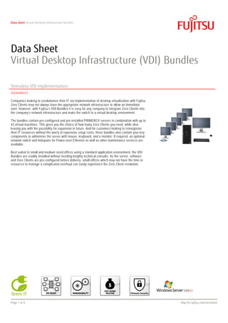 Data sheet Virtual Desktop Infrastructure Bundles




Data Sheet
Virtual Desktop Infrastructure (VDI) Bundles

Stressless VDI implementation
VDI BUNDLES

Companies looking to revolutionize their IT via implementation of desktop virtualization with Fujitsu
Zero Clients may not always have the appropriate network infrastructure to allow an immediate
start. However, with Fujitsu’s VDI Bundles it is easy for any company to integrate Zero Clients into
the company’s network infrastructure and make the switch to a virtual desktop environment.

The bundles contain pre-configured and pre-installed PRIMERGY servers in combination with up to
42 virtual machines. This gives you the choice of how many Zero Clients you need, while also
leaving you with the possibility for expansion in future. And for customers looking to reinvigorate
their IT resources without the worry of expensive setup costs, these bundles also contain your key
components to administer the server with mouse, keyboard, and a monitor. If required, an optional
network switch and midspans for Power-over-Ethernet as well as other maintenance services are
available.

Best suited to small and medium sized offices using a standard application environment, the VDI
Bundles are readily installed without needing lengthy technical consults. As the server, software
and Zero Clients are pre-configured before delivery, small offices which may not have the time or
resources to manage a complicated overhaul can easily experience the Zero Client revolution.




Page 1 of 4                                                                                             http://ts.fujitsu.com/zeroclient
 
