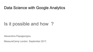 Data Science with Google Analytics
Is it possible and how ?
Alexandros Papageorgiou
MeasureCamp London. September 2017.
 