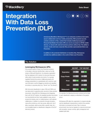 Data Sheet
Integration
With Data Loss
Prevention (DLP)
Introducing BlackBerry Workspaces™ to an enterprise workforce kick-starts
secure collaboration and true mobile productivity. With powerful security
controls centered on files, content that includes intellectual property or
Personal Identifiable Information (PII) can now be accessed on BYOD mobile
devices, or shared with external business partners without fear. The ability to
control, revoke and track corporate files provides unprecedented Data Loss
Prevention.
In addition to the protected distribution of sensitive files, Workspaces
provides two additional pillars in the world of Data Loss Prevention.
The Solution
Leveraging Workspaces APIs
One powerful aspect of Data Loss Prevention products
is the ability to discover sensitive files in sites such as file
shares or Microsoft SharePoint. An enterprise organization
that has deployed a DLP solution for document discovery
will be able to locate sensitive documents. For example,
regulated financial documents, intellectual property-rich
strategy presentations or spreadsheets with customer credit
card information could be flagged as sensitive and classified
according to corporate policy (e.g. “Secret” and “Top Secret”).
With document classification in place, CIOs and CISOs can
now take action to apply file-centric security to these sensitive
documents. Using APIs from Workspaces and integrating
them with the DLP solution, the classified sensitive documents
can be protected and then made available for easy, secure
access and sharing, even on mobile devices or with external
collaborators. In addition to protection through encryption,
various file controls (e.g. who has access, allow print, don’t
allow copy/paste, expire access after a specific date, etc.)
can be applied based on classification categories of the DLP
discovery product.
For example, the following document controls can be made
to each classification category, as illustrated in the graphic
above.
Workspaces APIs allow the organization to programmatically
use the classification requirements to enforce how sensitive
information is accessed and used. Files in unsecure
environments may now be migrated to a secure environment
with encryption, access controls, rights management and
detailed audit trails.
Expiration
Copy-Paste
Print
Edit
Watermark
SECRET TOP SECRET
 
