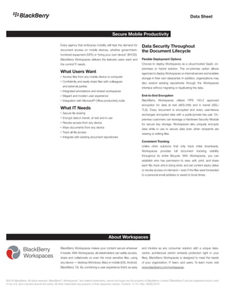 Secure Mobile Productivity
Every agency that embraces mobility will hear the demand for
document access on mobile devices, whether government-
furnished equipment (GFE) or “bring your own device” (BYOD).
BlackBerry Workspaces delivers the features users want and
the control IT needs.
What Users Want
•	Access files from any mobile device or computer
•	Confidently and easily share files with colleagues
and external parties
•	Integrated annotations and shared workspaces
•	Elegant and modern user experience
•	Integration with Microsoft®
Office productivity tools
What IT Needs
•	Secure file sharing
•	Encrypt data in transit, at rest and in use
•	Revoke access from any device
•	Wipe documents from any device
•	Track all file access
•	Integrate with existing document repositories
Data Security Throughout
the Document Lifecycle
Flexible Deployment Options
Choose to deploy Workspaces as a cloud-hosted SaaS, on-
premises or hybrid solution. The on-premise option allows
agencies to deploy Workspaces on internal servers and enables
storage in their own datacenter. In addition, organizations may
also extend existing repositories through the Workspaces
interface without migrating or duplicating the data.
End-to-End Encryption
BlackBerry Workspaces utilizes FIPS 140-2 approved
encryption for data at rest (AES-256) and in transit (SSL/
TLS). Every document is encrypted and every user/device
exchanges encrypted data with a public/private key pair. On-
premise customers can leverage a Hardware Security Module
for secure key storage. Workspaces also uniquely encrypts
data while in use to secure data even when recipients are
viewing or editing files.
Consistent Tracking
Unlike other solutions that only track initial downloads,
Workspaces provides full document tracking visibility
throughout its entire lifecycle. With Workspaces, you can
establish who has permission to view, edit, print, and share
each file; track who’s doing what; and set content expiry dates
or revoke access on-demand – even if the files were forwarded
to a personal email address or saved to local drives.
Data Sheet
BlackBerry Workspaces makes your content secure wherever
it travels. With Workspaces, all stakeholders can safely access,
share and collaborate on even the most sensitive files, using
any device — desktop (Windows, Mac) or mobile (iOS, Android,
BlackBerry 10). By combining a user experience that’s as easy
and intuitive as any consumer solution with a unique data-
centric architecture (which embeds protection right in your
files), BlackBerry Workspaces is designed to meet the needs
of your organization, IT team, and users. To learn more, visit
www.blackberry.com/workspaces.
About Workspaces
©2016 BlackBerry. All rights reserved. BlackBerry®
, Workspaces™
and related trademarks, names and logos are the property of BlackBerry Limited (“BlackBerry”) and are registered and/or used
in the U.S. and countries around the world. All other trademarks are property of their respective owners. Content: 11/16 | Rev. 06DEC2016
 