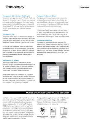 Data Sheet
Workspaces for iOS, Android and BlackBerry 10
Workspaces native apps for Android™, iPhone®, iPad®, and
BlackBerry® 10 keep files in sync and enable users to access
and manage their files from anywhere. View, create, search,
edit, annotate, and enforce DRM permissions on Microsoft®
Office, Adobe® PDF and image files. Files can also be saved
for offline access, keeping users productive, anywhere
they travel.
Workspaces for Web
Workspaces delivers secure, full-featured document editing,
annotation, sharing and permission management functionality
through all modern web browsers, so users have the utmost
flexibility with how and where they engage with their content.
Through the native online viewer, users can create, review
and share annotations with other contributors who can then
correspond on any device. And with Office Online integration,
users can securely edit and version their documents without
ever having to leave the web browser, download a file, or
install any software
Workspaces for PC and Mac
Workspaces enables teams to collaborate on files with
confidence, knowing they always have the latest version of the
file. And with robust sync utilities for Windows® and Mac®,
users can select individual or multiple workspaces to be
synced to their computer for fast and easy access.
Simply by right-clicking a file anywhere on the computer or
external hard drive, users can use Quick Send to deliver large
files (with or without DRM security) to any recipient they like.
Or, similarly, upload a file to any workspace or sub-folder, even
if the workspace is not synced to your computer.
Workspaces for Microsoft Outlook
Workspaces boosts productivity by providing users with a
consolidated and convenient place to view all of their sent
and received files at a glance and with tools to easily create,
version, protect and share files up to 10 GB in size, all within
the Microsoft® Outlook® application interface.
For people who have to search through their inbox looking
for files, or who struggle with inbox capacity limitations, this
feature is a great time-saver. Plus, file attachments can be
embedded with file-level DRM for greater security and control.
Workspaces for Salesforce
Workspaces for Salesforce® integrates seamlessly into
Salesforce.com, enabling organizations, and users, to take full
advantage of Workspaces storage, sharing, collaboration and
customizable document security features, directly from within
Salesforce.com. Gain visibility into who opens files, when, and
apply appropriate file-level permissions such as print, copy
and forward.
BlackBerry Workspaces
Tracking
Document
Control
Mobile
Collaboration
MOBILE DOCUMENT CONTROL AND SECURITY
Security is a critical requirement for mobile device access
to corporate documents. This is especially important when
personal mobile devices are utilized by employees and
documents are stored on the device for offline access.
BYOD initiatives have become a recruitment and human
resources tool in providing employee work flexibility and
recruiting the best and brightest. Files and mobile apps
need to be secured to counter the risks of lost and stolen
devices and other forms of information leakage. Users are
all too ready to use unsecure consumer applications like
Dropbox to get mobile access to their files.
Workspaces Mobile applications are built with the features
listed in the adjoining table that give CIOs and CISOs
the peace of mind needed to enable mobile access and
collaboration on corporate documents.
 