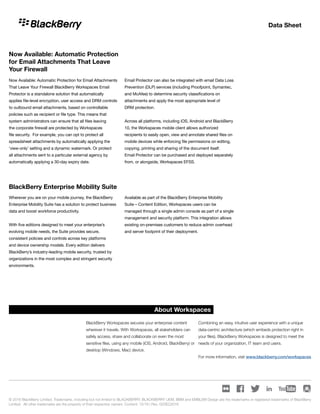 Data Sheet
Now Available: Automatic Protection for Email Attachments
That Leave Your Firewall BlackBerry Workspaces Email
Protector is a standalone solution that automatically
applies file-level encryption, user access and DRM controls
to outbound email attachments, based on controllable
policies such as recipient or file type. This means that
system administrators can ensure that all files leaving
the corporate firewall are protected by Workspaces
file security. For example, you can opt to protect all
spreadsheet attachments by automatically applying the
‘view-only’ setting and a dynamic watermark. Or protect
all attachments sent to a particular external agency by
automatically applying a 30-day expiry date.
Email Protector can also be integrated with email Data Loss
Prevention (DLP) services (including Proofpoint, Symantec,
and McAfee) to determine security classifications on
attachments and apply the most appropriate level of
DRM protection.
Across all platforms, including iOS, Android and BlackBerry
10, the Workspaces mobile client allows authorized
recipients to easily open, view and annotate shared files on
mobile devices while enforcing file permissions on editing,
copying, printing and sharing of the document itself.
Email Protector can be purchased and deployed separately
from, or alongside, Workspaces EFSS.
Wherever you are on your mobile journey, the BlackBerry
Enterprise Mobility Suite has a solution to protect business
data and boost workforce productivity.
With five editions designed to meet your enterprise’s
evolving mobile needs, the Suite provides secure,
consistent policies and controls across key platforms
and device ownership models. Every edition delivers
BlackBerry’s industry-leading mobile security, trusted by
organizations in the most complex and stringent security
environments.
Available as part of the BlackBerry Enterprise Mobility
Suite – Content Edition, Workspaces users can be
managed through a single admin console as part of a single
management and security platform. This integration allows
existing on-premises customers to reduce admin overhead
and server footprint of their deployment.
© 2016 BlackBerry Limited. Trademarks, including but not limited to BLACKBERRY, BLACKBERRY UEM, BBM and EMBLEM Design are the trademarks or registered trademarks of BlackBerry
Limited. All other trademarks are the property of their respective owners. Content: 12/16 | Rev. 02DEC2016
About Workspaces
BlackBerry Workspaces secures your enterprise content
wherever it travels. With Workspaces, all stakeholders can
safely access, share and collaborate on even the most
sensitive files, using any mobile (iOS, Android, BlackBerry) or
desktop (Windows, Mac) device.
Combining an easy, intuitive user experience with a unique
data-centric architecture (which embeds protection right in
your files), BlackBerry Workspaces is designed to meet the
needs of your organization, IT team and users.
For more information, visit www.blackberry.com/workspaces
Now Available: Automatic Protection
for Email Attachments That Leave
Your Firewall
BlackBerry Enterprise Mobility Suite
 
