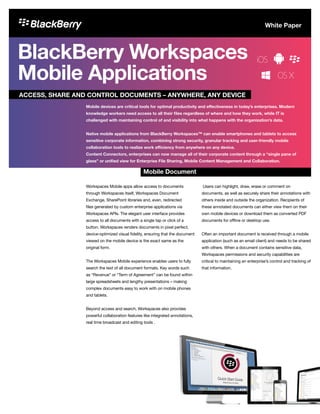 BlackBerry Workspaces
Mobile Applications
Workspaces Mobile apps allow access to documents
through Workspaces itself, Workspaces Document
Exchange, SharePoint libraries and, even, redirected
files generated by custom enterprise applications via
Workspaces APIs. The elegant user interface provides
access to all documents with a single tap or click of a
button. Workspaces renders documents in pixel perfect,
device-optimized visual fidelity, ensuring that the document
viewed on the mobile device is the exact same as the
original form.
The Workspaces Mobile experience enables users to fully
search the text of all document formats. Key words such
as “Revenue” or “Term of Agreement” can be found within
large spreadsheets and lengthy presentations – making
complex documents easy to work with on mobile phones
and tablets.
Beyond access and search, Workspaces also provides
powerful collaboration features like integrated annotations,
real time broadcast and editing tools .
Users can highlight, draw, erase or comment on
documents, as well as securely share their annotations with
others inside and outside the organization. Recipients of
these annotated documents can either view them on their
own mobile devices or download them as converted PDF
documents for offline or desktop use.
Often an important document is received through a mobile
application (such as an email client) and needs to be shared
with others. When a document contains sensitive data,
Workspaces permissions and security capabilities are
critical to maintaining an enterprise’s control and tracking of
that information.
ACCESS, SHARE AND CONTROL DOCUMENTS – ANYWHERE, ANY DEVICE
Mobile Document
Mobile devices are critical tools for optimal productivity and effectiveness in today’s enterprises. Modern
knowledge workers need access to all their files regardless of where and how they work, while IT is
challenged with maintaining control of and visibility into what happens with the organization’s data.
Native mobile applications from BlackBerry Workspaces™ can enable smartphones and tablets to access
sensitive corporate information, combining strong security, granular tracking and user-friendly mobile
collaboration tools to realize work efficiency from anywhere on any device.
Content Connectors, enterprises can now manage all of their corporate content through a “single pane of
glass” or unified view for Enterprise File Sharing, Mobile Content Management and Collaboration.
White Paper
 