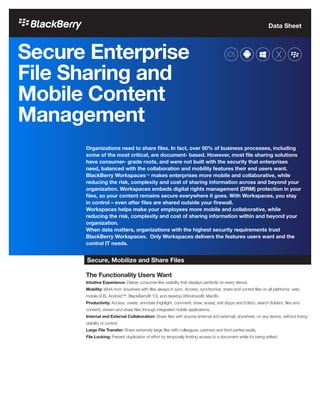 Data Sheet
Secure Enterprise
File Sharing and
Mobile Content
Management
Organizations need to share files. In fact, over 50% of business processes, including
some of the most critical, are document- based. However, most file sharing solutions
have consumer- grade roots, and were not built with the security that enterprises
need, balanced with the collaboration and mobility features their end users want.
BlackBerry Workspaces™ makes enterprises more mobile and collaborative, while
reducing the risk, complexity and cost of sharing information across and beyond your
organization. Workspaces embeds digital rights management (DRM) protection in your
files, so your content remains secure everywhere it goes. With Workspaces, you stay
in control – even after files are shared outside your firewall.
Workspaces helps make your employees more mobile and collaborative, while
reducing the risk, complexity and cost of sharing information within and beyond your
organization.
When data matters, organizations with the highest security requirements trust
BlackBerry Workspaces. Only Workspaces delivers the features users want and the
control IT needs.
Secure, Mobilize and Share Files
The Functionality Users Want
Intuitive Experience: Deliver consumer-like usability that displays perfectly on every device.
Mobility: Work from anywhere with files always in sync. Access, synchronize, share and control files on all platforms: web,
mobile (iOS, Android™, BlackBerry® 10), and desktop (Windows®, Mac®).
Productivity: Access, create, annotate (highlight, comment, draw, erase), edit (Apps and Editor), search (folders, files and
content), stream and share files through integrated mobile applications.
Internal and External Collaboration: Share files with anyone (internal and external), anywhere, on any device, without losing
visibility or control.
Large File Transfer: Share extremely large files with colleagues, partners and third parties easily.
File Locking: Prevent duplication of effort by temporally limiting access to a document while it’s being edited.
 