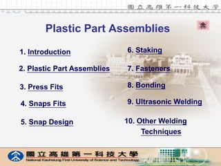 Plastic Part Assemblies

    1. Introduction              6. Staking

    2. Plastic Part Assemblies   7. Fasteners

    3. Press Fits                8. Bonding

    4. Snaps Fits                9. Ultrasonic Welding

    5. Snap Design               10. Other Welding
                                      Techniques


1