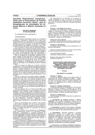 NORMAS LEGALES
El Peruano
Lima, jueves 6 de setiembre de 2012474028
Aprueban Disposiciones Complemen-
tarias para el Instrumento de Gestión
Ambiental Correctivo (IGAC), para la
Formalización de Actividades de Pe-
queña Minería y Minería Artesanal en
curso
DECRETO SUPREMO
Nº 004-2012-MINAM
EL PRESIDENTE DE LA REPÚBLICA
CONSIDERANDO:
Que, el derecho fundamental a gozar de un ambiente
equilibrado y adecuado al desarrollo de la vida, como
lo señala el inciso 22 del artículo 2º de la Constitución
Política del Perú, tiene relevancia para las generaciones
actuales como para las futuras, de acuerdo al Principio
de Sostenibilidad que establece el artículo V del Título
Preliminar de la Ley Nº 28611, Ley General del Ambiente;
Que, asimismo, el artículo 67º la Constitución Política
del Perú dispone que es deber del Estado promover el uso
sostenible de los recursos naturales; mientras que el artículo
9º de la Ley Nº 28611, Ley General del Ambiente, establece
que dicho aprovechamiento debe ser responsable y
congruente con el respeto de los derechos fundamentales;
Que, el Congreso de la República, mediante Ley Nº
29815, delegó al Poder Ejecutivo la facultad de legislar,
sobre materias relacionadas con la minería ilegal, entre
las que se encuentran la interdicción de la minería ilegal,
especíﬁcamente, la regulación de zonas de exclusión
minera, suspensión de otorgamiento de concesiones en
éstas, uso de dragas y otros artefactos similares y medidas
conexas;
Que, en el marco de dicha Ley, se emitió el Decreto
Legislativo Nº 1105, que establece las Disposiciones para
el Proceso de Formalización de las Actividades de Pequeña
Minería y Minería Artesanal, con el objeto establecer
normas complementarias para implementar el proceso de
formalización de la actividad minera informal de la pequeña
minería y de la minería artesanal, ejercida en zonas no
prohibidas para la realización de dichas actividades a nivel
nacional;
Que, en el artículo 9º del citado Decreto Legislativo,
relacionado al instrumento de GestiónAmbiental Correctivo,
dispone por única vez y con carácter temporal que se
constituya el instrumento de gestión ambiental de carácter
correctivo para actividades en curso, como uno de los
requisitos de obligatorio cumplimiento para la obtención de
la autorización del inicio de operaciones que se otorga en
el marco del Proceso de Formalización que establece, así
como en el proceso al que se reﬁere el Decreto Supremo
Nº 006- 2012-EM;
Que, los artículos 16º y 17º de la Ley Nº 28611, Ley
General del Ambiente deﬁnen a los instrumentos de gestión
ambiental, como aquellos medios operativos que son
diseñados, normados y aplicados, de carácter funcional o
complementario, para facilitar y asegurar el cumplimiento de
la Política Nacional del Ambiente y las normas ambientales
en el país. Los instrumentos de gestión ambiental pueden
ser de planiﬁcación, promoción, prevención, control,
corrección, información, entre otros, rigiéndose por sus
normas legales respectivas y los principios de la citada
Ley;
Que, de conformidad con el literal f) del artículo
7º del Decreto Legislativo Nº 1013, Ley de Creación,
Organización y Funciones del Ministerio del Ambiente,
una de las funciones especíﬁcas de dicha entidad, es
dirigir el Sistema Nacional de Evaluación de Impacto
Ambiental – SEIA;
Que, en el marco de lo dispuesto en el Reglamento
sobre Transparencia, Acceso a la Información Pública
Ambiental y Participación y Consulta Ciudadana en
Asuntos Ambientales aprobada mediante Decreto Supremo
Nº 002-2009-MINAM; mediante Resolución Ministerial Nº
128-2012-MINAM la propuesta normativa fue sometida a
participación ciudadana, habiéndose recibido aportes y
comentarios para su formulación;
Que, en ese sentido, corresponde dar cumplimiento a lo
dispuesto en el Decreto Legislativo Nº 1105, estableciendo
las disposiciones que regulen el Instrumento de Gestión
Ambiental Correctivo para la formalización de las actividades
de pequeña minería y minería artesanal en curso a nivel
nacional;
De conformidad con lo dispuesto en el artículo 9º
Decreto Legislativo Nº 1105, en el inciso 8) del artículo
118º de la Constitución Política del Perú y el numeral 3)
del artículo 11º de la Ley Nº 29158, Ley Orgánica del Poder
Ejecutivo; y,
DECRETA:
Artículo 1º.- Del objeto de la norma
Apruébese las Disposiciones Complementarias que
regulan el Instrumento de Gestión Ambiental Correctivo
- IGAC para la Formalización de Actividades de Pequeña
Minería y Minería Artesanal en curso, en el marco del
Decreto Legislativo Nº 1105, que consta de diecinueve
(19) artículos, cinco (5) Disposiciones Complementarias,
Transitorias, y Finales y ocho (8) Anexos.
Artículo 2º.- De la vigencia
El presente Decreto Supremo entrará en vigencia al día
siguiente de su publicación en el Diario Oﬁcial El Peruano.
Artículo 3º.- Del refrendo
El presente Decreto Supremo será refrendado por el
Ministro del Ambiente.
Dado en la Casa de Gobierno, en Lima, a los cinco días
del mes de setiembre del año dos mil doce.
OLLANTA HUMALA TASSO
Presidente Constitucional de la República
MANUEL PULGAR-VIDAL OTÁLORA
Ministro del Ambiente
DISPOSICIONES COMPLEMENTARIAS
PARA EL INSTRUMENTO DE GESTIÓN
AMBIENTAL CORRECTIVO PARA
LA FORMALIZACIÓN DE ACTIVIDADES
DE PEQUEÑA MINERÍA Y MINERÍA
ARTESANAL EN CURSO
TÍTULO I
DEL OBJETO Y ALCANCE
Artículo 1º.- Objeto
El presente dispositivo tiene como objeto regular el
Instrumento de Gestión Ambiental Correctivo – IGAC,
aplicable en los procesos de formalización de las actividades
en curso de pequeña minería y minería artesanal, de
acuerdo a lo establecido en el artículo 9º del Decreto
Legislativo Nº 1105.
Artículo 2º.- Ámbito de aplicación
El presente dispositivo es de aplicación a nivel nacional
para las personas naturales y jurídicas que, en forma
individual o colectiva, son sujetos de formalización de la
actividad minera informal de la pequeña minería y de la
minería artesanal, al amparo del marco legal vigente.
Artículo 3º.- Deﬁniciones
Para los efectos del presente dispositivo se aplicará los
términos siguientes:
a) Actividades de pequeña minería y minería
artesanal.- Son aquellas actividades mineras que se
desarrollan de acuerdo a lo establecido en el artículo 91º
del Texto Único Ordenado de la Ley General de Minería,
aprobado mediante Decreto Supremo Nº 014-92-EM.
b) Actividades en curso.- Son aquellas actividades
mineras que se encuentran en funcionamiento u operación
a la fecha de vigencia del presente Decreto Supremo.
c) Consultores.- Personas naturales o jurídicas
debidamente inscritas en el registro de consultoras
regionales autorizadas para elaborar IGAC o estudios
ambientales establecidos o que, para tal efecto, podrán
establecer los Gobiernos Regionales. Adicionalmente,
también se considerará como Consultor a aquellas
personas naturales o jurídicas inscritas en los registros de
consultoras autorizadas del Ministerio de Energía y Minas
(MINEM) o del Ministerio del Ambiente (MINAM).
d) Instrumento de Gestión Ambiental Correctivo
– IGAC.- Es el instrumento de gestión ambiental referido en
 