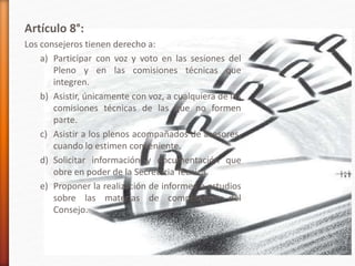 Artículo 8°:
Los consejeros tienen derecho a:
a) Participar con voz y voto en las sesiones del
Pleno y en las comisiones técnicas que
integren.
b) Asistir, únicamente con voz, a cualquiera de las
comisiones técnicas de las que no formen
parte.
c) Asistir a los plenos acompañados de asesores,
cuando lo estimen conveniente.
d) Solicitar información y documentación que
obre en poder de la Secretaria Técnica.
e) Proponer la realización de informes o estudios
sobre las materias de competencia del
Consejo.
 