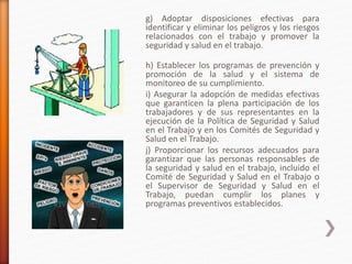 g) Adoptar disposiciones efectivas para
identificar y eliminar los peligros y los riesgos
relacionados con el trabajo y promover la
seguridad y salud en el trabajo.
h) Establecer los programas de prevención y
promoción de la salud y el sistema de
monitoreo de su cumplimiento.
i) Asegurar la adopción de medidas efectivas
que garanticen la plena participación de los
trabajadores y de sus representantes en la
ejecución de la Política de Seguridad y Salud
en el Trabajo y en los Comités de Seguridad y
Salud en el Trabajo.
j) Proporcionar los recursos adecuados para
garantizar que las personas responsables de
la seguridad y salud en el trabajo, incluido el
Comité de Seguridad y Salud en el Trabajo o
el Supervisor de Seguridad y Salud en el
Trabajo, puedan cumplir los planes y
programas preventivos establecidos.
 