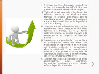 g) Promover que todos los nuevos trabajadores
reciban una adecuada formación, instrucción
y orientación sobre prevención de riesgos.
h) Vigilar el cumplimiento de la legislación, las
normas internas y las especificaciones
técnicas del trabajo relacionadas con la
seguridad y salud en el lugar de trabajo; así
como, el Reglamento Interno de Seguridad y
Salud en el Trabajo.
i) Asegurar que los trabajadores conozcan los
reglamentos, instrucciones, especificaciones
técnicas de trabajo, avisos y demás
materiales escritos o gráficos relativos a la
prevención de los riesgos en el lugar de
trabajo.
j) Promover el compromiso, la colaboración y
la participación activa de todos los
trabajadores en la prevención de los riesgos
del trabajo, mediante la comunicación
eficaz, la participación de los trabajadores en
la solución de los problemas de seguridad, la
inducción, la capacitación, el entrenamiento,
concursos, simulacros, entre otros.
k) Realizar inspecciones periódicas en las áreas
administrativas, áreas operativas,
instalaciones, maquinaria y equipos, a fin de
reforzar la gestión preventiva.
 