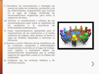 l) Considerar las circunstancias e investigar las
causas de todos los incidentes, accidentes y de
las enfermedades ocupacionales que ocurran
en el lugar de trabajo, emitiendo las
recomendaciones respectivas para evitar la
repetición de éstos.
m) Verificar el cumplimiento y eficacia de sus
recomendaciones para evitar la repetición de
los accidentes y la ocurrencia de
enfermedades profesionales.
n) Hacer recomendaciones apropiadas para el
mejoramiento de las condiciones y el medio
ambiente de trabajo, velar porque se lleven a
cabo las medidas adoptadas y examinar su
eficiencia.
o) Analizar y emitir informes de las estadísticas de
los incidentes, accidentes y enfermedades
ocupacionales ocurridas en el lugar de trabajo,
cuyo registro y evaluación deben ser
constantemente actualizados por la unidad
orgánica de seguridad y salud en el trabajo del
empleador.
p) Colaborar con los servicios médicos y de
primeros auxilios.
 