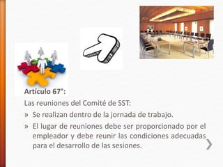 Artículo 67°:
Las reuniones del Comité de SST:
» Se realizan dentro de la jornada de trabajo.
» El lugar de reuniones debe ser proporcionado por el
empleador y debe reunir las condiciones adecuadas
para el desarrollo de las sesiones.
 