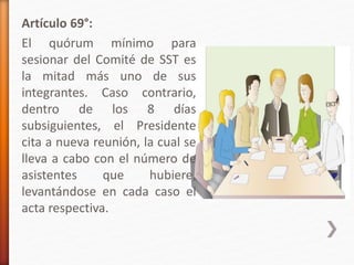 Artículo 69°:
El quórum mínimo para
sesionar del Comité de SST es
la mitad más uno de sus
integrantes. Caso contrario,
dentro de los 8 días
subsiguientes, el Presidente
cita a nueva reunión, la cual se
lleva a cabo con el número de
asistentes que hubiere,
levantándose en cada caso el
acta respectiva.
 