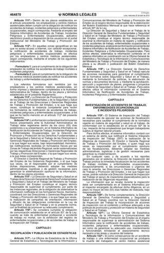 El Peruano
464870                                           NORMAS LEGALES                                          Lima, miércoles 25 de abril de 2012

    Artículo 111º.- Dentro de los plazos establecidos en          Comunicaciones del Ministerio de Trabajo y Promoción del
el artículo precedente, los empleadores y centros médicos         Empleo es el órgano técnico responsable de la elaboración
asistenciales deben cumplir con la obligación de notiﬁcar los     del Boletín Estadístico Mensual al que hace referencia el
accidentes de trabajo, incidentes peligrosos y enfermedades       artículo 90º de la Ley.
ocupacionales, según corresponda, mediante el empleo del              La Dirección de Seguridad y Salud en el Trabajo de la
Sistema Informático de Accidentes de Trabajo, Incidentes          Dirección General de Derechos Fundamentales y Seguridad
Peligrosos y Enfermedades Ocupacionales, aplicativo               y Salud en el Trabajo del Ministerio de Trabajo y Promoción
electrónico puesto a disposición de los usuarios en el portal     del Empleo constituye el órgano técnico responsable de
institucional del Ministerio de Trabajo y Promoción del           examinar la información en materia de registro y notiﬁcación
Empleo.                                                           de los accidentes de trabajo, enfermedades ocupacionales e
    Artículo 112º.- En aquellas zonas geográﬁcas en las           incidentes peligrosos, analizando la información proveniente del
que no exista acceso a Internet, con carácter excepcional,        Sistema Informático de Notiﬁcación de Accidentes de Trabajo,
la notiﬁcación de accidentes de trabajo, incidentes               Incidentes Peligrosos y Enfermedades Ocupacionales. Para
peligrosos y enfermedades ocupacionales se efectúa                dichos efectos, sistematiza la información contenida en el
por los empleadores y centros médicos asistenciales,              sistema informático en coordinación con la Oﬁcina General de
según corresponda, mediante el empleo de los siguientes           Estadística y Tecnología de la Información y Comunicaciones
instrumentos:                                                     del Ministerio de Trabajo y Promoción del Empleo, de manera
                                                                  previa a su difusión o publicación del Boletín Estadístico
    - Formulario 1: para el cumplimiento de la obligación del     Mensual.
empleador de notiﬁcar los accidentes de trabajo mortales e            Artículo 118º.- La Dirección General de Derechos
incidentes peligrosos.                                            Fundamentales y Seguridad y Salud en el Trabajo ejecuta
    - Formulario 2: para el cumplimiento de la obligación de      las acciones necesarias para garantizar el cumplimiento
los centros médicos asistenciales de notiﬁcar los accidentes      de la normativa sobre Seguridad y Salud en el Trabajo,
de trabajo y enfermedades ocupacionales.                          mediante la formulación de políticas, la elaboración de
                                                                  normas y documentos técnicos; y mediante la aprobación,
     Los referidos formularios son remitidos por los              ejecución y supervisión de planes, programas o proyectos
empleadores y los centros médicos asistenciales, en               en materia de Seguridad y Salud en el Trabajo. Para estos
forma impresa y debidamente completados a la Autoridad            efectos utiliza la información contenida en el Sistema
Administrativa de Trabajo, dentro de los plazos y términos        Informático de Notiﬁcación de Accidentes de Trabajo,
establecidos en el presente Reglamento.                           Incidentes Peligrosos y Enfermedades Ocupacionales.
     Artículo 113º.- La Dirección de Promoción y Protección
de los Derechos Fundamentales y de la Seguridad y Salud                                   CAPÍTULO II
en el Trabajo de las Direcciones o Gerencias Regionales
de Trabajo y Promoción del Empleo, o la que haga sus                INVESTIGACIÓN DE ACCIDENTES DE TRABAJO,
veces, constituye la instancia competente para recibir                   ENFERMEDADES OCUPACIONALES
los formularios de notiﬁcación de accidentes de trabajo,                    E INCIDENTES PELIGROSOS
incidentes peligrosos y enfermedades ocupacionales, a los
que se ha hecho mención en el artículo 112º del presente               Artículo 119º.- El Sistema de Inspección del Trabajo
Reglamento.                                                       es responsable de ejecutar las acciones de ﬁscalización
     Artículo 114º- La información contenida en los formularios   necesarias para cautelar el cumplimiento de la normativa
físicos presentados ante la Autoridad Administrativa de           vigente en materia de seguridad y salud en el trabajo, de
Trabajo debe registrarse dentro de los cinco (05) días            conformidad con lo establecido en el artículo 92º de la
posteriores a su presentación, en el Sistema Informático de       Ley; respecto de los empleadores que tengan trabajadores
Notiﬁcación de Accidentes de Trabajo, Incidentes Peligrosos       sujetos al régimen laboral privado.
y Enfermedades Ocupacionales, por la Dirección de                      Para dichos efectos, el sistema informático contará con
Promoción y Protección de los Derechos Fundamentales y            un sistema de alerta que notiﬁcará al Sistema Integrado
de la Seguridad y Salud en el Trabajo de las Direcciones o        de Inspección del Trabajo (SIIT) la realización de la
Gerencias Regionales de Trabajo y Promoción del Empleo,           diligencia de inspección. El Director o Gerente Regional
o la que hagan sus veces, bajo responsabilidad. Asimismo,         de Trabajo y Promoción del Empleo, o quien haga sus
las notiﬁcaciones recibidas en formularios físicos por las        veces, es responsable por el cumplimiento oportuno
Zonas de Trabajo del ámbito Regional, serán sistematizadas        de las ﬁscalizaciones, debiendo adoptar las medidas
por las respectivas Direcciones o Gerencias Regionales de         administrativas, logísticas o de gestión necesarias para
Trabajo y Promoción del Empleo, o la que hagan sus veces,         garantizar su implementación.
a la que éstas corresponden.                                           En cualquier caso, y de acuerdo a los reportes
     El Director o Gerente Regional de Trabajo y Promoción        generados por el sistema, la Dirección de Inspección del
del Empleo de los Gobiernos Regionales, o el que haga             Trabajo prioriza la inmediata ﬁscalización de los accidentes
sus veces, es el responsable por el cumplimiento de               de trabajo mortales y enfermedades ocupacionales.
dichas disposiciones, debiendo adoptar las medidas                Excepcionalmente, si las circunstancias o urgencia del
administrativas, logísticas o de gestión necesarias para          caso lo amerita, las Direcciones o Gerencias Regionales
garantizar la sistematización oportuna de la información,         de Trabajo y Promoción del Empleo, o los que hagan sus
dentro de los plazos previstos.                                   veces, podrán solicitar a la Dirección General de Inspección
     Artículo 115º.- La Dirección de Seguridad y Salud en el      del Trabajo el apoyo de inspectores especializados para la
Trabajo de la Dirección General de Derechos Fundamentales         realización de las diligencias requeridas.
y Seguridad y Salud en el Trabajo del Ministerio de Trabajo            La información que se recabe durante la inspección
y Promoción del Empleo constituye el órgano técnico               debe ser complementada en el Sistema Informático por
responsable de supervisar el cumplimiento, por parte de           el inspector encargado de efectuar dicha diligencia, en un
las instancias regionales, de la obligación de sistematizar la    plazo no mayor de tres (03) días hábiles de realizada, bajo
información notiﬁcada en los formularios físicos. Asimismo,       responsabilidad.
coordinará con las Direcciones o Gerencias Regionales de               Artículo 120º.- De forma complementaria, la Dirección
Trabajo y Promoción del Empleo, o la que haga sus veces,          General de Derechos Fundamentales y Seguridad y
la realización de campañas de orientación, información            Salud en el Trabajo coordina con la Dirección General
y difusión de las obligaciones contenidas en la Ley de            de Inspección del Trabajo la incorporación de acciones
Seguridad y Salud en el Trabajo y en la presente norma,           de inspección con el contenido y enfoque adecuado a las
con la ﬁnalidad de promover su adecuado cumplimiento.             políticas de promoción y protección en materia de Seguridad
     Artículo 116º.- Se considera cumplida la obligación          y Salud en el Trabajo.
de comunicación establecida en el artículo 83° de la Ley,              Artículo 121º.- La Oﬁcina General de Estadística
cuando se trate de enfermedad profesional o accidente             y Tecnología de la Información y Comunicaciones del
de trabajo no mortal, con la exhibición del registro de           Ministerio de Trabajo y Promoción del Empleo es el órgano
enfermedades ocupacionales y de accidentes de trabajo a           responsable de supervisar la administración del Sistema
la Inspección del Trabajo.                                        Informático para la notiﬁcación de accidentes de trabajo,
                                                                  incidentes peligrosos y enfermedades ocupacionales,
                        CAPÍTULO I                                así como de garantizar su adecuado uso, mantenimiento
                                                                  y funcionalidad, brindando el asesoramiento técnico
RECOPILACIÓN Y PUBLICACIÓN DE ESTADÍSTICAS                        necesario a las áreas y usuarios del sistema.
                                                                       Artículo 122º.- Si como consecuencia de un accidente
   Artículo 117º.- La Oﬁcina de Estadística de la Oﬁcina          de trabajo o una enfermedad ocupacional se produjera
General de Estadística y Tecnologías de la Información y          la muerte del trabajador, el centro médico asistencial
 
