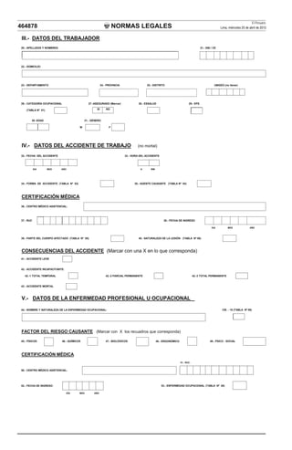 El Peruano
464878                                                               NORMAS LEGALES                                                                   Lima, miércoles 25 de abril de 2012


 III.- DATOS DEL TRABAJADOR
 20.- APELLIDOS Y NOMBRES:                                                                                                            21.- DNI / CE




 22.- DOMICILIO:




 23.- DEPARTAMENTO                                         24.- PROVINCIA                 25.- DISTRITO                                          UBIGEO (no llenar)




 26.- CATEGORÍA OCUPACIONAL                     27.-ASEGURADO (Marcar)               28.- ESSALUD                          29.- EPS

     (TABLA Nº 01)                                    SI       NO



         30- EDAD                             31.- GÉNERO

                                          M                      F




 IV.- DATOS DEL ACCIDENTE DE TRABAJO                                                (no mortal)

 32.- FECHA DEL ACCIDENTE                                                   33.- HORA DEL ACCIDENTE



            DIA      MES     AÑO                                                      H      MM




 34.- FORMA DE ACCIDENTE (TABLA Nº 03)                                            35.- AGENTE CAUSANTE (TABLA Nº 04)




 C
 CERTIFICACIÓN MÉDICA
        C CÓ       C
 36.- CENTRO MÉDICO ASISTENCIAL:




 37.- RUC                                                                                              38.- FECHA DE INGRESO

                                                                                                                                               DIA         MES              AÑO



 39.- PARTE DEL CUERPO AFECTADO (TABLA Nº 05)                                        40.- NATURALEZA DE LA LESIÓN (TABLA Nº 06)



 CONSECUENCIAS DEL ACCIDENTE (Marcar con una X en lo que corresponda)
 41.- ACCIDENTE LEVE


 42.- ACCIDENTE INCAPACITANTE:

   42.-1 TOTAL TEMPORAL                                        42.-2 PARCIAL PERMANENTE                                         42.-3 TOTAL PERMANENTE


 43.- ACCIDENTE MORTAL



 V.- DATOS DE LA ENFERMEDAD PROFESIONAL U OCUPACIONAL

 44.- NOMBRE Y NATURALEZA DE LA ENFERMEDAD OCUPACIONAL:                                                                                                CIE. - 10 (TABLA Nº 08)




 FACTOR DEL RIESGO CAUSANTE (Marcar con X los recuadros que corresponda)

 45.- FÍSICOS                 46.- QUÍMICOS                    47.- BIOLÓGICOS                    48.- ERGONÓMICO                             49.- PSICO - SOCIAL




 CERTIFICACIÓN MÉDICA
                                                                                                                    51.- RUC:


 50.- CENTRO MÉDICO ASISTENCIAL:




 52.- FECHA DE INGRESO:                                                                               53.- ENFERMEDAD OCUPACIONAL (TABLA Nº 08)

                                   DÍA    MES       AÑO
 