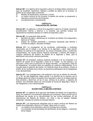 Artículo 28º.- Los objetivos de la seguridad y salud en el trabajo deben centrarse en el
logro de resultados, específicos, realistas y posibles de aplicar por la empresa. La
gestión de los riesgos debe comprender:
a)     Medidas de identificación, prevención y control.
b)     La mejora continua de los procesos, la gestión del cambio, la preparación y
       respuesta a situaciones de emergencia.
c)     Las adquisiciones y contrataciones.

                                  CAPÍTULO 4
                            EVALUACIÓN DEL SISTEMA

Artículo 29º.- La vigilancia y control de la seguridad y salud en el trabajo comprende
procedimientos internos y externos a la empresa, que permitan evaluar con
regularidad los resultados logrados en materia de seguridad y salud.

Artículo 30º.- La supervisión debe permitir:
a)     Identificar las fallas o deficiencias en el Sistema de Gestión de la Seguridad y
       Salud en el Trabajo.
b)     Adoptar las medidas preventivas y correctivas necesarias para eliminar o
       controlar los peligros asociados al trabajo.

Artículo 31º.- La investigación de los accidentes, enfermedades e incidentes
relacionados con el trabajo y sus efectos en la seguridad y salud, debe permitir
identificar los factores en la organización, las causas inmediatas (actos y condiciones
subestándares), las causas básicas (factores personales y factores del trabajo) y
cualquier deficiencia del Sistema de Gestión de la Seguridad y Salud, para la
planificación de la acción correctiva pertinente.

Artículo 32º.- El empleador realizará auditorías periódicas a fin de comprobar si el
Sistema de Gestión de la Seguridad y Salud en el Trabajo ha sido aplicado y es
adecuado y eficaz para la prevención de riesgos laborales y la seguridad y salud de
los trabajadores. La auditoría debe ser realizada por auditores independientes. En la
consulta sobre la selección del auditor y en todas las fases de la auditoria, incluido el
análisis de los resultados de la misma, se requerirá la participación de los trabajadores
o sus representantes.

Artículo 33º.- Las investigaciones y las auditorías a las que se refieren los artículos.
31º y 32º de este Reglamento deben permitir a la dirección de la empresa que la
estrategia global del sistema de gestión de la seguridad y salud en el trabajo logre los
fines previstos y determinar, de ser el caso, cambios en la política y objetivos del
Sistema. Sus resultados deben ser comunicados al Comité de Seguridad y Salud, a
los trabajadores y a sus representantes.

                                CAPÍTULO 5
                      ACCIÓN PARA LA MEJORA CONTINUA

Artículo 34º.- La vigilancia de la ejecución del Sistema de Gestión de la Seguridad y
Salud, las auditorías y los exámenes realizados por la empresa, deben permitir que se
identifiquen las causas de su disconformidad con las normas pertinentes y/o las
disposiciones del Sistema de Gestión, con miras a que se adopten medidas
apropiadas, incluidos los cambios en el propio Sistema.

Artículo 35º.- Las disposiciones adoptadas para la mejora continua del Sistema de
Gestión de la Seguridad y Salud en el Trabajo, deben tener en cuenta:
a)     Los objetivos de la seguridad y salud en el trabajo de la empresa.
b)     Los resultados de las actividades de identificación de los peligros y evaluación
       de los riesgos.
 