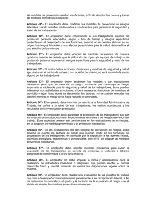 las medidas de prevención resultan insuficientes, a fin de detectar las causas y tomar
las medidas correctivas al respecto.

Artículo 49º.- El empleador debe modificar las medidas de prevención de riesgos
laborales cuando resulten inadecuadas e insuficientes para garantizar la seguridad y
salud de los trabajadores.

Artículo 50º.- El empleador debe proporcionar a sus trabajadores equipos de
protección personal adecuados, según el tipo de trabajo y riesgos específicos
presentes en el desempeño de sus funciones, cuando no se puedan eliminar en su
origen los riesgos laborales o sus efectos perjudiciales para la salud; éste verifica el
uso efectivo de los mismos.

Artículo 51º.- El empleador debe adoptar las medidas necesarias, de manera
oportuna, cuando se detecte que la utilización de ropas y/o equipos de trabajo o de
protección personal representan riesgos específicos para la seguridad y salud de los
trabajadores.

Artículo 52º.- El costo de las acciones, decisiones y medidas de seguridad y salud
ejecutadas en el centro de trabajo o con ocasión del mismo, no será asumido de modo
alguno por los trabajadores.

Artículo 53º.- El empleador deber establecer las medidas y dar instrucciones
necesarias para que, en caso de un peligro inminente que constituya un riesgo
importante o intolerable para la seguridad y salud de los trabajadores, éstos puedan
interrumpir sus actividades, e inclusive, si fuera necesario, abandonar de inmediato el
domicilio o lugar físico donde se desarrollan las labores. No se podrán reanudar las
labores mientras el riesgo no se haya reducido o controlado.

Artículo 54º.- El empleador debe informar por escrito a la Autoridad Administrativa de
Trabajo, los daños a la salud de sus trabajadores, los hechos acontecidos y los
resultados de la investigación practicada.

Artículo 55º.- El empleador debe garantizar la protección de los trabajadores que por
su situación de discapacidad sean especialmente sensibles a los riesgos derivados del
trabajo. Estos aspectos deberán ser considerados en las evaluaciones de los riesgos,
en la adopción de medidas preventivas y de protección necesarias.

Artículo 56º.- En las evaluaciones del plan integral de prevención de riesgos, debe
tenerse en cuenta los factores de riesgo que puedan incidir en las funciones de
procreación de los trabajadores, en particular por la exposición a los agentes físicos,
químicos, biológicos, ergonómicos y psicosociales, con el fin de adoptar las medidas
preventivas necesarias.

Artículo 57º.- El empleador debe adoptar medidas necesarias para evitar la
exposición de las trabajadoras en período de embarazo o lactancia a labores
peligrosas de conformidad a la ley de la materia.

Artículo 58º.- El empleador no debe emplear a niños y adolescentes para la
realización de actividades insalubres o peligrosas, que puedan afectar su normal
desarrollo físico y mental, teniendo en cuenta las disposiciones legales sobre la
materia.

Artículo 59º.- El empleador debe realizar una evaluación de los puestos de trabajo
que van a desempeñar los adolescentes previamente a su incorporación laboral, a fin
de determinar la naturaleza, el grado y la duración de la exposición al riesgo, con el
objeto de adoptar las medidas preventivas necesarias.
 