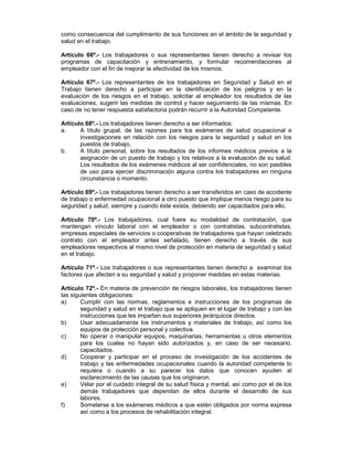 como consecuencia del cumplimiento de sus funciones en el ámbito de la seguridad y
salud en el trabajo.

Artículo 66º.- Los trabajadores o sus representantes tienen derecho a revisar los
programas de capacitación y entrenamiento, y formular recomendaciones al
empleador con el fin de mejorar la efectividad de los mismos.

Artículo 67º.- Los representantes de los trabajadores en Seguridad y Salud en el
Trabajo tienen derecho a participar en la identificación de los peligros y en la
evaluación de los riesgos en el trabajo, solicitar al empleador los resultados de las
evaluaciones, sugerir las medidas de control y hacer seguimiento de las mismas. En
caso de no tener respuesta satisfactoria podrán recurrir a la Autoridad Competente.

Artículo 68º.- Los trabajadores tienen derecho a ser informados:
a.     A título grupal, de las razones para los exámenes de salud ocupacional e
       investigaciones en relación con los riesgos para la seguridad y salud en los
       puestos de trabajo,
b.     A título personal, sobre los resultados de los informes médicos previos a la
       asignación de un puesto de trabajo y los relativos a la evaluación de su salud.
       Los resultados de los exámenes médicos al ser confidenciales, no son pasibles
       de uso para ejercer discriminación alguna contra los trabajadores en ninguna
       circunstancia o momento.

Artículo 69º.- Los trabajadores tienen derecho a ser transferidos en caso de accidente
de trabajo o enfermedad ocupacional a otro puesto que implique menos riesgo para su
seguridad y salud, siempre y cuando éste exista, debiendo ser capacitados para ello.

Artículo 70º.- Los trabajadores, cual fuere su modalidad de contratación, que
mantengan vínculo laboral con el empleador o con contratistas, subcontratistas,
empresas especiales de servicios o cooperativas de trabajadores que hayan celebrado
contrato con el empleador antes señalado, tienen derecho a través de sus
empleadores respectivos al mismo nivel de protección en materia de seguridad y salud
en el trabajo.

Artículo 71º.- Los trabajadores o sus representantes tienen derecho a examinar los
factores que afecten a su seguridad y salud y proponer medidas en estas materias.

Artículo 72º.- En materia de prevención de riesgos laborales, los trabajadores tienen
las siguientes obligaciones:
a)      Cumplir con las normas, reglamentos e instrucciones de los programas de
        seguridad y salud en el trabajo que se apliquen en el lugar de trabajo y con las
        instrucciones que les impartan sus superiores jerárquicos directos.
b)      Usar adecuadamente los instrumentos y materiales de trabajo, así como los
        equipos de protección personal y colectiva.
c)      No operar o manipular equipos, maquinarias, herramientas u otros elementos
        para los cuales no hayan sido autorizados y, en caso de ser necesario,
        capacitados.
d)      Cooperar y participar en el proceso de investigación de los accidentes de
        trabajo y las enfermedades ocupacionales cuando la autoridad competente lo
        requiera o cuando a su parecer los datos que conocen ayuden al
        esclarecimiento de las causas que los originaron.
e)      Velar por el cuidado integral de su salud física y mental, así como por el de los
        demás trabajadores que dependan de ellos durante el desarrollo de sus
        labores.
f)      Someterse a los exámenes médicos a que estén obligados por norma expresa
        así como a los procesos de rehabilitación integral.
 