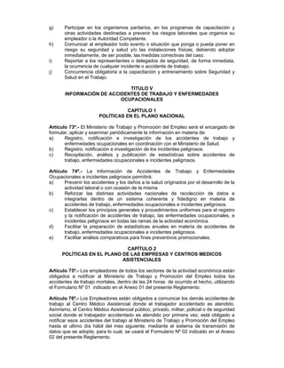 g)     Participar en los organismos paritarios, en los programas de capacitación y
       otras actividades destinadas a prevenir los riesgos laborales que organice su
       empleador o la Autoridad Competente.
h)     Comunicar al empleador todo evento o situación que ponga o pueda poner en
       riesgo su seguridad y salud y/o las instalaciones físicas; debiendo adoptar
       inmediatamente, de ser posible, las medidas correctivas del caso.
i)     Reportar a los representantes o delegados de seguridad, de forma inmediata,
       la ocurrencia de cualquier incidente o accidente de trabajo.
j)     Concurrencia obligatoria a la capacitación y entrenamiento sobre Seguridad y
       Salud en el Trabajo.

                             TITULO V
       INFORMACIÓN DE ACCIDENTES DE TRABAJO Y ENFERMEDADES
                          OCUPACIONALES

                                  CAPÍTULO 1
                       POLÍTICAS EN EL PLANO NACIONAL

Artículo 73º.- El Ministerio de Trabajo y Promoción del Empleo será el encargado de
formular, aplicar y examinar periódicamente la información en materia de:
a)     Registro, notificación e investigación de los accidentes de trabajo y
       enfermedades ocupacionales en coordinación con el Ministerio de Salud.
b)     Registro, notificación e investigación de los incidentes peligrosos.
c)     Recopilación, análisis y publicación de estadísticas sobre accidentes de
       trabajo, enfermedades ocupacionales e incidentes peligrosos.

Artículo 74º.- La Información de Accidentes de Trabajo y Enfermedades
Ocupacionales e incidentes peligrosos permitirá:
a)     Prevenir los accidentes y los daños a la salud originados por el desarrollo de la
       actividad laboral o con ocasión de la misma.
b)     Reforzar las distintas actividades nacionales de recolección de datos e
       integrarlas dentro de un sistema coherente y fidedigno en materia de
       accidentes de trabajo, enfermedades ocupacionales e incidentes peligrosos.
c)     Establecer los principios generales y procedimientos uniformes para el registro
       y la notificación de accidentes de trabajo, las enfermedades ocupacionales, e
       incidentes peligrosos en todas las ramas de la actividad económica.
d)     Facilitar la preparación de estadísticas anuales en materia de accidentes de
       trabajo, enfermedades ocupacionales e incidentes peligrosos.
e)     Facilitar análisis comparativos para fines preventivos promocionales.

                             CAPÍTULO 2
      POLÍTICAS EN EL PLANO DE LAS EMPRESAS Y CENTROS MEDICOS
                            ASISTENCIALES

Artículo 75º.- Los empleadores de todos los sectores de la actividad económica están
obligados a notificar al Ministerio de Trabajo y Promoción del Empleo todos los
accidentes de trabajo mortales, dentro de las 24 horas de ocurrido el hecho, utilizando
el Formulario Nº 01 indicado en el Anexo 01 del presente Reglamento.

Artículo 76º.- Los Empleadores están obligados a comunicar los demás accidentes de
trabajo al Centro Médico Asistencial donde el trabajador accidentado es atendido.
Asímismo, el Centro Médico Asistencial público, privado, militar, policial o de seguridad
social donde el trabajador accidentado es atendido por primera vez, está obligado a
notificar esos accidentes del trabajo al Ministerio de Trabajo y Promoción del Empleo
hasta el ultimo día hábil del mes siguiente, mediante el sistema de transmisión de
datos que se adopte; para lo cual, se usará el Formulario Nº 02 indicado en el Anexo
02 del presente Reglamento.
 