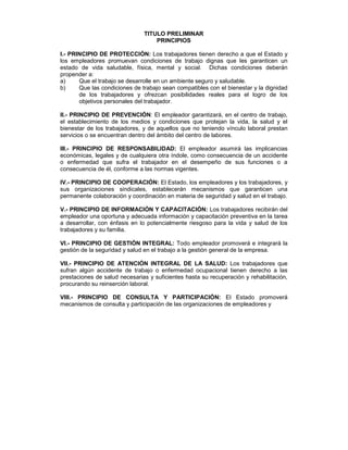 TITULO PRELIMINAR
                                   PRINCIPIOS

I.- PRINCIPIO DE PROTECCIÓN: Los trabajadores tienen derecho a que el Estado y
los empleadores promuevan condiciones de trabajo dignas que les garanticen un
estado de vida saludable, física, mental y social. Dichas condiciones deberán
propender a:
a)     Que el trabajo se desarrolle en un ambiente seguro y saludable.
b)     Que las condiciones de trabajo sean compatibles con el bienestar y la dignidad
       de los trabajadores y ofrezcan posibilidades reales para el logro de los
       objetivos personales del trabajador.

II.- PRINCIPIO DE PREVENCIÓN: El empleador garantizará, en el centro de trabajo,
el establecimiento de los medios y condiciones que protejan la vida, la salud y el
bienestar de los trabajadores, y de aquellos que no teniendo vínculo laboral prestan
servicios o se encuentran dentro del ámbito del centro de labores.

III.- PRINCIPIO DE RESPONSABILIDAD: El empleador asumirá las implicancias
económicas, legales y de cualquiera otra índole, como consecuencia de un accidente
o enfermedad que sufra el trabajador en el desempeño de sus funciones o a
consecuencia de él, conforme a las normas vigentes.

IV.- PRINCIPIO DE COOPERACIÓN: El Estado, los empleadores y los trabajadores, y
sus organizaciones sindicales, establecerán mecanismos que garanticen una
permanente colaboración y coordinación en materia de seguridad y salud en el trabajo.

V.- PRINCIPIO DE INFORMACIÓN Y CAPACITACIÓN: Los trabajadores recibirán del
empleador una oportuna y adecuada información y capacitación preventiva en la tarea
a desarrollar, con énfasis en lo potencialmente riesgoso para la vida y salud de los
trabajadores y su familia.

VI.- PRINCIPIO DE GESTIÓN INTEGRAL: Todo empleador promoverá e integrará la
gestión de la seguridad y salud en el trabajo a la gestión general de la empresa.

VII.- PRINCIPIO DE ATENCIÓN INTEGRAL DE LA SALUD: Los trabajadores que
sufran algún accidente de trabajo o enfermedad ocupacional tienen derecho a las
prestaciones de salud necesarias y suficientes hasta su recuperación y rehabilitación,
procurando su reinserción laboral.

VIII.- PRINCIPIO DE CONSULTA Y PARTICIPACIÓN: El Estado promoverá
mecanismos de consulta y participación de las organizaciones de empleadores y
 