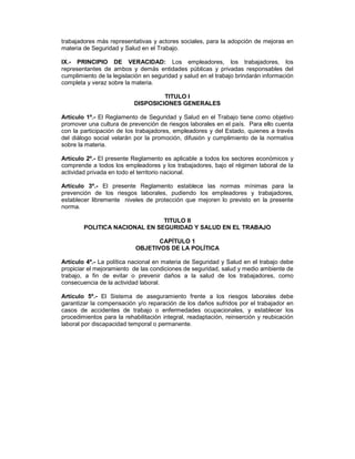 trabajadores más representativas y actores sociales, para la adopción de mejoras en
materia de Seguridad y Salud en el Trabajo.

IX.- PRINCIPIO DE VERACIDAD: Los empleadores, los trabajadores, los
representantes de ambos y demás entidades públicas y privadas responsables del
cumplimiento de la legislación en seguridad y salud en el trabajo brindarán información
completa y veraz sobre la materia.

                                    TITULO I
                           DISPOSICIONES GENERALES

Artículo 1º.- El Reglamento de Seguridad y Salud en el Trabajo tiene como objetivo
promover una cultura de prevención de riesgos laborales en el país. Para ello cuenta
con la participación de los trabajadores, empleadores y del Estado, quienes a través
del diálogo social velarán por la promoción, difusión y cumplimiento de la normativa
sobre la materia.

Artículo 2º.- El presente Reglamento es aplicable a todos los sectores económicos y
comprende a todos los empleadores y los trabajadores, bajo el régimen laboral de la
actividad privada en todo el territorio nacional.

Artículo 3º.- El presente Reglamento establece las normas mínimas para la
prevención de los riesgos laborales, pudiendo los empleadores y trabajadores,
establecer libremente niveles de protección que mejoren lo previsto en la presente
norma.

                               TITULO II
        POLITICA NACIONAL EN SEGURIDAD Y SALUD EN EL TRABAJO

                                  CAPÍTULO 1
                           OBJETIVOS DE LA POLÍTICA

Artículo 4º.- La política nacional en materia de Seguridad y Salud en el trabajo debe
propiciar el mejoramiento de las condiciones de seguridad, salud y medio ambiente de
trabajo, a fin de evitar o prevenir daños a la salud de los trabajadores, como
consecuencia de la actividad laboral.

Artículo 5º.- El Sistema de aseguramiento frente a los riesgos laborales debe
garantizar la compensación y/o reparación de los daños sufridos por el trabajador en
casos de accidentes de trabajo o enfermedades ocupacionales, y establecer los
procedimientos para la rehabilitación integral, readaptación, reinserción y reubicación
laboral por discapacidad temporal o permanente.
 