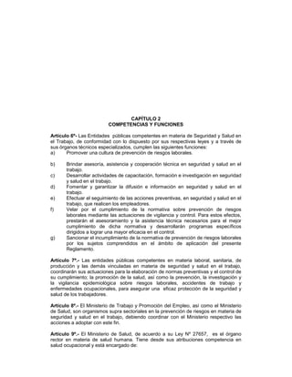 CAPÍTULO 2
                         COMPETENCIAS Y FUNCIONES

Artículo 6º- Las Entidades públicas competentes en materia de Seguridad y Salud en
el Trabajo, de conformidad con lo dispuesto por sus respectivas leyes y a través de
sus órganos técnicos especializados, cumplen las siguientes funciones:
a)     Promover una cultura de prevención de riesgos laborales.

b)     Brindar asesoría, asistencia y cooperación técnica en seguridad y salud en el
       trabajo.
c)     Desarrollar actividades de capacitación, formación e investigación en seguridad
       y salud en el trabajo.
d)     Fomentar y garantizar la difusión e información en seguridad y salud en el
       trabajo.
e)     Efectuar el seguimiento de las acciones preventivas, en seguridad y salud en el
       trabajo, que realicen los empleadores.
f)     Velar por el cumplimiento de la normativa sobre prevención de riesgos
       laborales mediante las actuaciones de vigilancia y control. Para estos efectos,
       prestarán el asesoramiento y la asistencia técnica necesarios para el mejor
       cumplimiento de dicha normativa y desarrollarán programas específicos
       dirigidos a lograr una mayor eficacia en el control.
g)     Sancionar el incumplimiento de la normativa de prevención de riesgos laborales
       por los sujetos comprendidos en el ámbito de aplicación del presente
       Reglamento.

Artículo 7º.- Las entidades públicas competentes en materia laboral, sanitaria, de
producción y las demás vinculadas en materia de seguridad y salud en el trabajo,
coordinarán sus actuaciones para la elaboración de normas preventivas y el control de
su cumplimiento; la promoción de la salud, así como la prevención, la investigación y
la vigilancia epidemiológica sobre riesgos laborales, accidentes de trabajo y
enfermedades ocupacionales, para asegurar una eficaz protección de la seguridad y
salud de los trabajadores.

Artículo 8º.- El Ministerio de Trabajo y Promoción del Empleo, así como el Ministerio
de Salud, son organismos supra sectoriales en la prevención de riesgos en materia de
seguridad y salud en el trabajo, debiendo coordinar con el Ministerio respectivo las
acciones a adoptar con este fin.

Artículo 9º.- El Ministerio de Salud, de acuerdo a su Ley Nº 27657, es el órgano
rector en materia de salud humana. Tiene desde sus atribuciones competencia en
salud ocupacional y está encargado de:
 