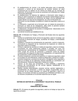 a)     El establecimiento de normas y de medios adecuados para el desarrollo,
       evaluación y control de las actuaciones de carácter sanitario en salud
       ocupacional que se realicen en los centros de trabajo por los servicios de
       prevención. En la emisión de normas se coordinará con el Ministerio de Trabajo
       y Promoción del Empleo.
b)     El establecimiento de sistemas de vigilancia e información sobre riesgos y
       daños en salud ocupacional, la realización de estudios epidemiológicos para la
       identificación y prevención de condiciones de riesgo y de las patologías que
       puedan afectar a la salud de los trabajadores, así como el intercambio de
       información con las entidades vinculadas en materia de seguridad y salud en el
       trabajo.
c)     La orientación y supervisión de la formación que, en materia de prevención y
       promoción en salud de los trabajadores, deba recibir el personal sanitario
       actuante en los servicios de prevención autorizados.
d)     La elaboración y divulgación de estudios e investigaciones relacionados con la
       salud de los trabajadores.
e)     Las demás funciones que establezca la Ley.

Artículo 10º.- El Ministerio de Trabajo y Promoción del Empleo tiene las siguientes
atribuciones:
a)      Verificar el cumplimiento de las normas de seguridad y salud en el trabajo, que
        comprenda la prevención de riesgos, accidentes de trabajo y enfermedades
        ocupacionales.
b)      Establecer y fomentar los procedimientos de supervisión, control e inspección,
        promoviendo la integración de los mecanismos de inspección en materia de
        seguridad y salud en el trabajo.
c)      Conducir y ejecutar las acciones en materia de seguridad y salud en el trabajo,
        concertando con otras instituciones públicas y privadas, así como con
        organizaciones representativas de trabajadores y empleadores, a efectos de
        hacer cumplir las normas de prevención y protección contra los riesgos
        ocupacionales que aseguren la salud de los trabajadores y el mejoramiento de
        las condiciones y medio ambiente de trabajo.
d)      Coordinar programas y acciones de inspección en materia de seguridad y salud
        en el trabajo con otros Ministerios, Gobiernos Regionales y Gobiernos Locales.
e)      Coordinar programas y acciones de educación y divulgación sobre seguridad y
        salud en el trabajo en los diferentes sectores laborales en coordinación con
        otros Ministerios, Gobiernos Regionales y Gobiernos Locales.
f)      Informar, en los casos que corresponda, a otras entidades y organismos
        públicos del incumplimiento de las normas vigentes, establecidas en el
        procedimiento de inspección.
g)      Realizar estudios especializados, proponer normas, aprobar reglamentos y
        procedimientos de prevención y control de riesgos ocupacionales para la
        prevención de los riesgos laborales, en materia de seguridad y salud en el
        trabajo. En la emisión normativa se coordinará con el Ministerio de Salud, y con
        los sectores competentes en la actividad específica que se regule.



                              TITULO III
     SISTEMA DE GESTION DE LA SEGURIDAD Y SALUD EN EL TRABAJO

                                   CAPÍTULO 1
                             PRINCIPIOS DEL SISTEMA

Artículo 11º.- El sistema de gestión de seguridad y salud en el trabajo se rige por los
siguientes principios:
 