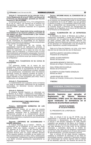 17NORMAS LEGALESLunes 11 de marzo de 2019El Peruano /
Artículo 2.- Incorporación de los artículos 13-A y
14-A al Reglamento de la Ley N° 29973, Ley General de
la Persona con Discapacidad, aprobado por Decreto
Supremo N° 002-2014-MIMP.
Incorpórase los artículos 13-A y 14-A al Reglamento
de la Ley N° 29973, Ley General de la Persona con
Discapacidad, aprobado por Decreto Supremo N°
002-2014-MIMP, quedando redactado de la siguiente
manera:
“Artículo 13-A.- Supervisión de las condiciones de
accesibilidad en los espacios públicos y privados de
uso público con fines recreacionales y que cuenten
con juegos infantiles.
El Consejo Nacional para la Integración de la Persona
con Discapacidad – CONADIS supervisa el cumplimiento
de las condiciones de accesibilidad en los espacios
públicos y privados de uso público con fines recreacionales
y que cuenten con juegos infantiles.
Ante el incumplimiento de las normas de
accesibilidad respecto de edificaciones privadas, el
CONADIS elabora y remite al Gobierno Local el informe
técnico de supervisión, en un plazo de cinco (5) días
hábiles, para su evaluación, y si fuera el caso, el inicio
del procedimiento administrativo sancionador. Concluido
dicho procedimiento, se comunica al CONADIS para que
lo incorpore en el informe anual que remite al Congreso
de la República.”
Artículo 14-A.- Cumplimiento de las normas de
accesibilidad
(…)
Los gobiernos locales, en el marco de sus
competencias, emiten las disposiciones necesarias para
fiscalizar y sancionar el incumplimiento de las normas
de accesibilidad en las edificaciones privadas ubicadas
en sus jurisdicciones, considerando como circunstancia
agravante cuando los espacios privados de acceso y
uso público con fines recreacionales que cuenten con
juegos infantiles no sean accesibles para niños, niñas y
adolescentes con discapacidad”.
Artículo 3.- Financiamiento
La implementación de la presente norma se financia
con cargo al presupuesto institucional de las entidades
involucradas, sin demandar recursos adicionales al
Tesoro Público.
Artículo 4.- Refrendo
El presente Decreto Supremo es refrendado por
la Ministra de la Mujer y Poblaciones Vulnerables, el
Ministro de la Producción, la Ministra de Salud, el Ministro
de Educación y el Ministro de Vivienda, Construcción y
Saneamiento.
DISPOSICIONES COMPLEMENTARIAS
FINALES
Primera.- DISPOSICIÓN NORMATIVA DE LOS
GOBIERNOS LOCALES
Los gobiernos locales, en un plazo de noventa
(90) días hábiles, establecen las disposiciones
normativas necesarias para la fiscalización de las
edificaciones privadas y su correspondiente sanción
por el incumplimiento de las normas de accesibilidad,
adecuación urbanística y arquitectónica para las personas
con discapacidad.
Segunda.- CRITERIOS DE ACCESIBILIDAD Y
DISEÑO UNIVERSAL
El Instituto Nacional de la Calidad – INACAL, en
coordinación con el CONADIS, en un plazo de ciento
ochenta (180) días hábiles, contados a partir del
día siguiente de la publicación del presente Decreto
Supremo, emite la Norma Técnica que contiene los
requisitos técnicos para los juegos infantiles ubicados
en los espacios públicos y privados de uso público con
fines recreacionales para los niños, niñas y adolescentes
con discapacidad, considerando criterios de accesibilidad
y de diseño universal, garantizando especialmente su
seguridad.
Tercera.- INFORME ANUAL AL CONGRESO DE LA
REPÚBLICA
El Presidente del Consejo Nacional para la Integración
de la Persona con Discapacidad remite el informe sobre
el cumplimiento de la Ley N° 30603, Ley que garantiza
el derecho al juego y la accesibilidad urbana para niños,
niñas y adolescentes con discapacidad a la Comisión
de Inclusión Social y Personas con Discapacidad del
Congreso de la República, en el marco del Día Nacional
de la Persona con Discapacidad.
Cuarta.- ELABORACIÓN DE LA ESTRATEGIA
NACIONAL
El Ministerio de Salud, el Ministerio de la Mujer y
Poblaciones Vulnerables, a través del CONADIS; y en
coordinación con los gobiernos regionales, en un plazo
de ciento ochenta (180) días hábiles, elaboran una
Estrategia Nacional Multianual para promover el acceso
de las personas con discapacidad a las tecnologías de
apoyo, dispositivos y ayudas compensatorias.
Dado en la Casa de Gobierno, en Lima, a los nueve
días del mes de marzo del año dos mil diecinueve.
MARTÍN ALBERTO VIZCARRA CORNEJO
Presidente de la República
DANIEL ALfARO PAREDES
Ministro de Educación
ANA MARÍA MENDIETA TREfOGLI
Ministra de la Mujer y Poblaciones Vulnerables
RAÚL PÉREZ-REYES ESPEJO
Ministro de la Producción
ELIZABETh ZuLEMA TOMáS GONZáLES
Ministra de Salud
JAVIER PIquÉ DEL POZO
Ministro de Vivienda, Construcción y Saneamiento
1748339-2
VIVIENDA, CONSTRUCCION
Y SANEAMIENTO
Decreto Supremo que aprueba el
Reglamento de Valores Máximos
Admisibles (VMA) para las descargas de
aguas residuales no domésticas en el
sistema de alcantarillado sanitario
DECRETO SUPREMO
Nº 010-2019-VIVIENDA
EL PRESIDENTE DE LA REPÚBLICA
CONSIDERANDO:
que, el artículo 6 de la Ley Nº 30156, Ley de
Organización y funciones del Ministerio de Vivienda,
Construcción y Saneamiento, en concordancia con
el artículo 5 del Decreto Legislativo Nº 1280, Decreto
Legislativo que aprueba la Ley Marco de la Gestión y
Prestación de los Servicios de Saneamiento, establece
que este Ministerio es el Ente rector de las políticas
nacionales y sectoriales dentro de su ámbito de
competencia, las cuales son de obligatorio cumplimiento
por los tres niveles de gobierno en el marco del proceso
de descentralización, y en todo el territorio nacional;
que, el artículo 25 del citado Decreto Legislativo,
establece la prohibición de descargar en las redes de
alcantarillado sanitario, sustancias o elementos extraños
que contravengan las normas vigentes sobre la calidad
de los efluentes; para ello, los usuarios del servicio de
Firmado Digitalmente por:
EDITORA PERU
Fecha: 11/03/2019 07:05:52
 