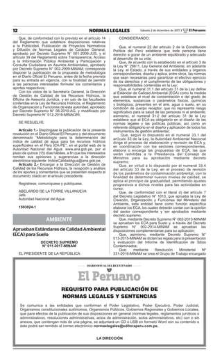 12 NORMAS LEGALES Sábado 2 de diciembre de 2017 / El Peruano
Que, de conformidad con lo previsto en el artículo 14
del Reglamento que establece disposiciones relativas
a la Publicidad, Publicación de Proyectos Normativos
y Difusión de Normas Legales de Carácter General,
aprobado por Decreto Supremo N° 001-2009-JUS, y el
artículo 39 del Reglamento sobre Transparencia, Acceso
a la Información Pública Ambiental y Participación y
Consulta Ciudadana en Asuntos Ambientales, aprobado
por Decreto Supremo N° 002-2009-MINAM; corresponde
disponer la publicación de la propuesta de metodología
en el Diario Oficial El Peruano, antes de la fecha prevista
para su entrada en vigencia, con la finalidad de permitir
a las personas interesadas formular los comentarios y
aportes respectivos;
Con los vistos de la Secretaría General, la Dirección
de Gestión de Calidad de los Recursos Hídricos, la
Oficina de Asesoría Jurídica, y en uso de las facultades
conferidas en la Ley de Recursos Hídricos, el Reglamento
de Organización y Funciones de esta autoridad, aprobado
por Decreto Supremo N° 06-2010-AG, y modificado por
Decreto Supremo N° 012-2016-MINAGRI;
SE RESUELVE:
Artículo 1.- Dispóngase la publicación de la presente
resolución en el Diario Oficial El Peruano y del documento
denominado “Metodología para la determinación del
índice de calidad de agua para los recursos hídricos
superficiales en el Perú ICA-PE”, en el portal web de la
Autoridad Nacional del Agua: www.ana.gob.pe, por el
plazo de quince (15) días hábiles, a fin que los interesados
remitan sus opiniones y sugerencias a la dirección
electrónica siguiente: IndiceCalidadAgua@ana.gob.pe.
Artículo 2.- Encargar a la Dirección de Gestión de
Calidad de los Recursos Hídricos, la recepción y análisis
de los aportes y comentarios que se presenten respecto al
documento citado en el artículo precedente.
Regístrese, comuníquese y publíquese,
ABELARDO DE LA TORRE VILLANUEVA
Jefe
Autoridad Nacional del Agua
1593024-1
AMBIENTE
Aprueban Estándares de Calidad Ambiental
(ECA) para Suelo
Decreto Supremo
N° 011-2017-MINAM
EL PRESIDENTE DE LA REPÚBLICA
CONSIDERANDO:
Que, el numeral 22 del artículo 2 de la Constitución
Política del Perú establece que toda persona tiene
derecho a gozar de un ambiente equilibrado y adecuado
al desarrollo de su vida;
Que, de acuerdo con lo establecido en el artículo 3 de
la Ley N° 28611, Ley General del Ambiente, en adelante
la Ley, el Estado, a través de sus entidades y órganos
correspondientes, diseña y aplica, entre otros, las normas
que sean necesarias para garantizar el efectivo ejercicio
de los derechos y el cumplimiento de las obligaciones y
responsabilidades contenidas en la Ley;
Que, el numeral 31.1 del artículo 31 de la Ley define
al Estándar de Calidad Ambiental (ECA) como la medida
que establece el nivel de concentración o del grado de
elementos, sustancias o parámetros físicos, químicos
y biológicos, presentes en el aire, agua o suelo, en su
condición de cuerpo receptor, que no representa riesgo
significativo para la salud de las personas ni al ambiente;
asimismo, el numeral 31.2 del artículo 31 de la Ley
establece que el ECA es obligatorio en el diseño de las
normas legales y las políticas públicas, así como un
referente obligatorio en el diseño y aplicación de todos los
instrumentos de gestión ambiental;
  Que, según lo dispuesto en el numeral 33.1 del
artículo 33 de la Ley, la Autoridad Ambiental Nacional
dirige el proceso de elaboración y revisión de ECA y,
en coordinación con los sectores correspondientes,
elabora o encarga las propuestas de ECA, las que
serán remitidas a la Presidencia del Consejo de
Ministros para su aprobación mediante decreto
supremo;
Que, en virtud a lo dispuesto por el numeral 33.4
del artículo 33 de la Ley, en el proceso de revisión
de los parámetros de contaminación ambiental, con la
finalidad de determinar nuevos niveles de calidad, se
aplica el principio de gradualidad, permitiendo ajustes
progresivos a dichos niveles para las actividades en
curso;
Que, de conformidad con el literal d) del artículo 7
del Decreto Legislativo N° 1013, que aprueba la Ley de
Creación, Organización y Funciones del Ministerio del
Ambiente, esta entidad tiene como función específica
elaborar los ECA, los cuales deberán contar con la opinión
del sector correspondiente y ser aprobados mediante
decreto supremo;
Que, mediante Decreto Supremo N° 002-2013-MINAM
se aprueban los ECA para Suelo y, a través del Decreto
Supremo N° 002-2014-MINAM se aprueban las
disposiciones complementarias para su aplicación;
Que, asimismo, mediante Decreto Supremo N°
013-2015-MINAM se dictan las reglas para la presentación
y evaluación del Informe de Identificación de Sitios
Contaminados;
Que, mediante Resolución Ministerial Nº
331-2016-MINAM se crea el Grupo de Trabajo encargado
REQUISITO PARA PUBLICACIÓN DE
NORMAS LEGALES Y SENTENCIAS
Se comunica a las entidades que conforman el Poder Legislativo, Poder Ejecutivo, Poder Judicial,
Organismos constitucionales autónomos, Organismos Públicos, Gobiernos Regionales y Gobiernos Locales,
que para efectos de la publicación de sus disposiciones en general (normas legales, reglamentos jurídicos o
administrativos, resoluciones administrativas, actos de administración, actos administrativos, etc) con o sin
anexos, que contengan más de una página, se adjuntará un CD o USB en formato Word con su contenido o
éste podrá ser remitido al correo electrónico normaslegales@editoraperu.com.pe.
LA DIRECCIÓN
 