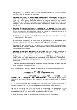 Esta garantía o la retención, será devuelta al contratista una vez que se cuente con
la conformidad de la recepción definitiva;
c) Garantía Adicional a la Garantía de Cumplimiento de Contrato de Obras. El
proponente adjudicado, cuya propuesta económica esté por debajo del ochenta y
cinco por ciento (85%) del Precio Referencial, deberá presentar una Garantía
Adicional a la de Cumplimiento de Contrato, equivalente a la diferencia entre el
ochenta y cinco por ciento (85%) del Precio Referencial y el valor de su propuesta
económica;
d) Garantía de Funcionamiento de Maquinaria y/o Equipo. Tiene por objeto
garantizar el buen funcionamiento y/o mantenimiento de la maquinaria y/o equipo
objeto del contrato. Será solicitada cuando la entidad lo considere necesario, de
acuerdo con las condiciones establecidas en el DBC.
El monto de esta garantía será hasta un máximo del uno punto cinco por ciento
(1.5%) del monto del contrato.
A solicitud del proveedor, en sustitución de esta garantía, el contratante podrá
efectuar una retención del monto equivalente a la garantía solicitada.
Esta garantía o la retención, será devuelta al proveedor una vez concluido el plazo
estipulado en el contrato, siempre y cuando éste hubiese cumplido con todas sus
obligaciones contractuales;
e) Garantía de Correcta Inversión de Anticipo. Tiene por objeto garantizar la
devolución del monto entregado al proponente por concepto de anticipo inicial.
Será por un monto equivalente al cien por ciento (100%) del anticipo otorgado y
deberá tener una vigencia mínima de noventa (90) días calendario, computables a
partir de la entrega del anticipo, debiendo ser renovada mientras no se deduzca el
monto total.
Conforme el contratista reponga el monto del anticipo otorgado, se podrá reajustar
la garantía en la misma proporción.
II. La entidad deberá solicitar, cuando corresponda, la renovación de las garantías.
SECCIÓN III
ASPECTOS DEL PROCESO DE CONTRATACIÓN
ARTÍCULO 22.- (CARÁCTER PÚBLICO DEL
INFORME DE EVALUACIÓN Y RECOMENDACIÓN). I. Realizada la adjudicación o
declaratoria desierta, el Informe de Evaluación y Recomendación será de carácter
público.
II. Las propuestas no adjudicadas no tendrán carácter público, quedando prohibida su
utilización posterior para otros fines, salvo autorización escrita del proponente.
III. En la modalidad de Licitación Pública se procederá a la devolución de las
propuestas a petición de los proponentes no adjudicados, debiendo la entidad
convocante conservar una copia de las propuestas no adjudicadas.
IV. En la modalidad ANPE no se devolverán las propuestas no adjudicadas.
 