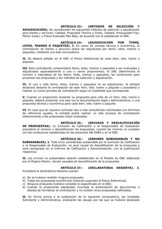 ARTÍCULO 23.- (METODOS DE SELECCIÓN Y
ADJUDICACIÓN). Se considerarán los siguientes métodos de selección y adjudicación
para bienes y servicios: Calidad, Propuesta Técnica y Costo; Calidad; Presupuesto Fijo;
Menor Costo; y Precio Evaluado Más Bajo, de acuerdo con lo establecido el DBC.
ARTÍCULO 24.- (ADJUDICACIÓN POR ÍTEMS,
LOTES, TRAMOS O PAQUETES). I. En casos de ventaja técnica o económica, la
contratación de bienes y servicios podrá ser adjudicada por ítems, lotes, tramos o
paquetes, mediante una sola convocatoria.
II. Se deberá señalar en el DBC el Precio Referencial de cada ítem, lote, tramo o
paquete.
III. Esta contratación comprenderá ítems, lotes, tramos o paquetes a ser evaluados y
adjudicados separadamente a uno o varios proponentes; el DBC determinará el
número o naturaleza de los ítems, lotes, tramos o paquetes, las condiciones para
presentar las propuestas y los métodos de selección y adjudicación.
IV. Si uno o más ítems, lotes, tramos o paquetes no se adjudicaran, la entidad
declarará desierta la contratación de este ítem, lote, tramo o paquete y procederá a
realizar un nuevo proceso de contratación según la modalidad que corresponda.
V. Cuando un proponente presente su propuesta para más de un ítem, lote, tramo o
paquete, deberá presentar una sola vez la documentación legal y administrativa; y una
propuesta técnica y económica para cada ítem, lote, tramo o paquete.
VI. En caso que se requiera contratar dos o más consultorías individuales con términos
de referencia iguales, la entidad podrá realizar un sólo proceso de contratación
seleccionando a las propuestas mejor evaluadas.
ARTÍCULO 25.- (RECHAZO Y DESCALIFICACIÓN
DE PROPUESTAS). La Comisión de Calificación o el Responsable de Evaluación
procederá al rechazo o descalificación de propuestas, cuando las mismas no cumplan
con las condiciones establecidas en las presentes NB-SABS y en el DBC.
ARTÍCULO 26.- (ERRORES SUBSANABLES Y NO
SUBSANABLES). I. Todo error considerado subsanable por la Comisión de Calificación
o el Responsable de Evaluación, no será causal de descalificación de la propuesta y
será consignado en el Informe de Calificación y Recomendación, con la justificación
respectiva.
II. Los errores no subsanables estarán establecidos en el Modelo de DBC elaborado
por el Órgano Rector, siendo causales de descalificación de la propuesta.
ARTÍCULO 27.- (DECLARATORIA DESIERTA). I.
Procederá la declaratoria desierta cuando:
a) No se hubiera recibido ninguna propuesta;
b) Todas las propuestas económicas hubieran superado al Precio Referencial;
c) Ninguna propuesta hubiese cumplido lo especificado en el DBC;
d) Cuando el proponente adjudicado incumpla la presentación de documentos o
desista de formalizar la contratación y no existan otras propuestas calificadas.
II. En forma previa a la publicación de la siguiente convocatoria, las Unidades
Solicitante y Administrativa, analizarán las causas por las que se hubiera declarado
 
