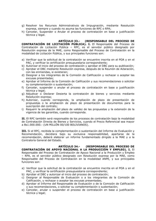 g) Resolver los Recursos Administrativos de Impugnación, mediante Resolución
expresa, siempre y cuando no asuma las funciones de RPC o RPA;
h) Cancelar, Suspender o Anular el proceso de contratación en base a justificación
técnica y legal.
ARTÍCULO 33.- (RESPONSABLE DEL PROCESO DE
CONTRATACIÓN DE LICITACIÓN PÚBLICA). I. El Responsable del Proceso de
Contratación de Licitación Pública – RPC, es el servidor público designado por
Resolución expresa de la MAE, como Responsable del Proceso de Contratación en la
modalidad de Licitación Pública, y sus principales funciones son:
a) Verificar que la solicitud de la contratación se encuentre inscrita en el POA y en el
PAC, y verificar la certificación presupuestaria correspondiente;
b) Autorizar el inicio del proceso de contratación y aprobar el DBC para su publicación;
c) Aprobar el DBC mediante Resolución expresa, después de la Reunión de Aclaración,
con las enmiendas, si existieran;
d) Designar a los integrantes de la Comisión de Calificación y rechazar o aceptar las
excusas presentadas;
e) Aprobar el Informe de la Comisión de Calificación y sus recomendaciones o solicitar
su complementación o sustentación;
f) Cancelar, suspender o anular el proceso de contratación en base a justificación
técnica y legal;
g) Adjudicar o Declarar Desierta la contratación de bienes y servicios mediante
Resolución expresa;
h) Autorizar, cuando corresponda, la ampliación de plazo de presentación de
propuestas o la ampliación de plazo de presentación de documentos para la
suscripción del contrato;
i) Requerir la ampliación del plazo de validez de las propuestas y la extensión de la
vigencia de las garantías, cuando corresponda.
II. El RPC también será responsable de los procesos de contratación bajo la modalidad
de Contratación Directa de Bienes y Servicios, cuando el Precio Referencial sea mayor
a Bs1.000.000.- (UN MILLÓN 00/100 BOLIVIANOS).
III. Si el RPC, recibida la complementación o sustentación del Informe de Evaluación y
Recomendación, decidiera bajo su exclusiva responsabilidad, apartarse de la
recomendación, deberá elaborar un informe fundamentado dirigido a la MAE y a la
Contraloría General del Estado.
ARTÍCULO 34.- (RESPONSABLE DEL PROCESO DE
CONTRATACIÓN DE APOYO NACIONAL A LA PRODUCCIÓN Y EMPLEO). I. El
Responsable del Proceso de Contratación de Apoyo Nacional a la Producción y Empleo
– RPA, es el servidor público designado con Resolución expresa por la MAE, como
Responsable del Proceso de Contratación en la modalidad ANPE, y sus principales
funciones son:
a) Verificar que la solicitud de la contratación se encuentre inscrita en el POA y en el
PAC, y verificar la certificación presupuestaria correspondiente;
b) Aprobar el DBC y autorizar el inicio del proceso de contratación;
c) Designar al Responsable de Evaluación o a los integrantes de la Comisión de
Calificación, y rechazar o aceptar las excusas presentadas;
d) Aprobar el Informe del Responsable de Evaluación o de la Comisión de Calificación
y sus recomendaciones, o solicitar su complementación o sustentación;
e) Cancelar, anular o suspender el proceso de contratación en base a justificación
técnica y legal;
 